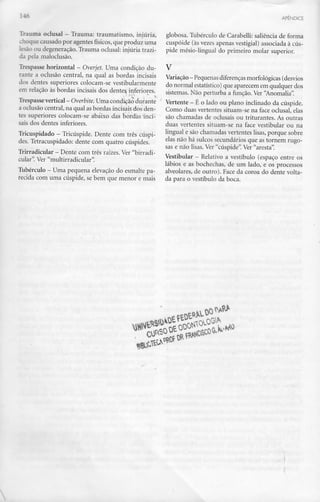 .--                                                                                                APÊNDICE



 . ríuma oclusal - Trauma: traumatismo, injúria,       globosa. Tubérculo de Carabelli: saliência de forma
.T.oque causado por agentes físicos, que produz uma    cuspóide (às vezes apenas vestigial) associada à cús-
lesão ou degeneração. Trauma oclusal: injúria trazi-   pide mésio-lingual do primeiro molar superior.
da pela maloclusão.
Trespasse horizontal - Overjet. Uma condição du-       V
rante a oclusão central, na qual as bordas incisais    Variação - Pequenas diferenças morfológicas (desvios
dos dentes superiores colocam-se vestibularmente       do normal estatístico) que aparecem em qualquer dos
em relação às bordas incisais dos dentes inferiores.   sistemas. Não perturba a função. Ver "Anomalia".
Trespasse vertical - Overbite. Uma condição durante Vertente - É o lado ou plano inclinado da cúspide.
a oclusão central, na qual as bordas incisais dos den- Como duas vertentes situam-se na face oclusal, elas
tes superiores colocam-se abaixo das bordas'inci; são chamadas de oclusais ou triturantes. As outras
sais dos dentes inferiores.                            duas vertentes situam-se na face vestibular ou na
Tricuspidado - Tricúspide. Dente com três cúspi- lingual e são chamadas vertentes lisas, porque sobre
                                                       elas não há sulcos secundários que as tornem rugo-
des. Tetracuspidado: dente com quatro cúspides.
                                                       sas e não lisas. Ver "cúspide". Ver "aresta".
Trirradicular - Dente com três raízes. Ver "birradi-
                                                       Vestibular - Relativo a vestíbulo (espaço entre os
cular". Ver "multirradicular".
                                                       lábios e as bochechas, de um lado, e os processos
Tubérculo — Uma pequena elevação do esmalte pa-        alveolares, de outro). Face da coroa do dente volta-
recida com uma cúspide, se bem que menor e mais da para o vestíbulo da boca.




                                                                tftNL
 