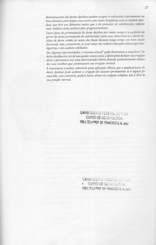 27

Remanescentes dos dentes decíduos podem escapar à reabsorção e permanecer na
boca durante certo tempo; isso ocorre com maior frequência com os molares ãecí-
duos que têm um diâmetro maior que o do premolar de substituição; todavia
esses resíduos serão reabsorvidos progressivamente.
 Outro fator de permanência do dente decíduo por maior tempo é a ausência ao
germe ao dente permanente de substituição; nesse caso, denomina-se o dente de-
cíduo de dente retido; às vezes, eles ficam durante longo tempo em bom estado
funcional, mas, comumente, as suas raízes são reabsorvidas pela sobrecarga mas-
 tigatória e eles acabam exfoliados.
Em algumas oportunidades, o trauma oclusal4 pode determinar a anquilose* do
 dente decíduo em vez de sua queda; nesses casos, o dente pára de fazer sua erupção
 ativa e permanece em uma determinada altura, ficando posteriormente abaixo
 dos seus vizinhos que continuaram sua erupção vertical.
É importante ressaltar, sobretudo para aplicação clínica, que a queda precoce do
 dente decíduo pode acelerar a erupção do sucessor permanente se o espaço for
 mantido, caso contrário, poderá haver atraso ou erupção ectópica, isto é, fora de
sua posição normal.




                                        •'£ F£0£iRAL LÕ 5v,tá
                               CURSO DE ODONTOLOGIA
                            NUCIEttfflQF OR.FRANC!SCOaÁi..^




                             » CURSO DE ODONTOLOGIA
                             8I8UCTECA W DR FRANCISCO G. Át
 