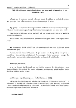 10
Alexandre Aksakof - Animismo e Espiritismo
VIII. - Identidade da personalidade de um morto atestada pela aparição de sua
forma terrestre.
A) Aparição de um morto atestada pela visão mental do médium na ausência de pessoas
que conhecem o morto Exemplo tirado da experiência pessoal do Autor.
B) Aparição de um morto atestada pela visão mental do médium e, simultaneamente, pela
fotografia transcendente ou pela fotografia só, na ausência de pessoas que conhecem o morto.
- Exemplos referidos pelo Senhor A. (Oxon), pela Sra. Conant, Moses Dow, A. R. Wallace, e
pelo Senhor Johnstone
Casos citados pelo Doutor Thomson, pelo Senhor Dow, pelo Senhor Evans e pelo Senhor
Snipe.
C) Aparição da forma terrestre de um morto materializada, com provas de ordem
intelectual em apoio.
Testemunho do Professor Wagner; - de que modo à semelhança não é uma prova de
identidade; - fatos referidos pelo Senhor J. Sherman e pelo Senhor Livermore; - cessação das
manifestações em conseqüência da materialização; - o elemento de mistificação.
Considerações finais
A prova absoluta da identidade de um Espírito, no ponto de vista objetivo, é uma
impossibilidade; - importância das provas subjetivas; - confusão, em relação ao Espiritismo,
das idéias: espírito, tempo, espaço.
As hipóteses espiríticas segundo o Senhor Hartmann (222).
- refutação das dificuldades que o Senhor Hartmann opõe à “hipótese da inspiração”; - as
pretensões da hipótese dos Espíritos não estão em contradição com o sistema filosófico do
Doutor Hartmann; - os problemas do Espiritismo e do Animismo considerados como ramos da
psicologia experimental; - a filosofia monisticas
*Notas de Rodapé
 