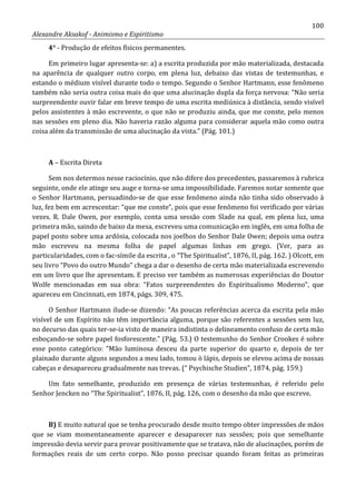 100
Alexandre Aksakof - Animismo e Espiritismo
4° - Produção de efeitos físicos permanentes.
Em primeiro lugar apresenta-se: a) a escrita produzida por mão materializada, destacada
na aparência de qualquer outro corpo, em plena luz, debaixo das vistas de testemunhas, e
estando o médium visível durante todo o tempo. Segundo o Senhor Hartmann, esse fenômeno
também não seria outra coisa mais do que uma alucinação dupla da força nervosa: “Não seria
surpreendente ouvir falar em breve tempo de uma escrita mediúnica à distância, sendo visível
pelos assistentes à mão escrevente, o que não se produziu ainda, que me conste, pelo menos
nas sessões em pleno dia. Não haveria razão alguma para considerar aquela mão como outra
coisa além da transmissão de uma alucinação da vista.” (Pág. 101.)
A – Escrita Direta
Sem nos determos nesse raciocínio, que não difere dos precedentes, passaremos à rubrica
seguinte, onde ele atinge seu auge e torna-se uma impossibilidade. Faremos notar somente que
o Senhor Hartmann, persuadindo-se de que esse fenômeno ainda não tinha sido observado à
luz, fez bem em acrescentar: “que me conste”, pois que esse fenômeno foi verificado por várias
vezes. R. Dale Owen, por exemplo, conta uma sessão com Slade na qual, em plena luz, uma
primeira mão, saindo de baixo da mesa, escreveu uma comunicação em inglês, em uma folha de
papel posto sobre uma ardósia, colocada nos joelhos do Senhor Dale Owen; depois uma outra
mão escreveu na mesma folha de papel algumas linhas em grego. (Ver, para as
particularidades, com o fac-símile da escrita , o “The Spiritualist”, 1876, II, pág. 162. ) Olcott, em
seu livro “Povo do outro Mundo” chega a dar o desenho de certa mão materializada escrevendo
em um livro que lhe apresentam. E preciso ver também as numerosas experiências do Doutor
Wolfe mencionadas em sua obra: “Fatos surpreendentes do Espiritualismo Moderno”, que
apareceu em Cincinnati, em 1874, págs. 309, 475.
O Senhor Hartmann ilude-se dizendo: “As poucas referências acerca da escrita pela mão
visível de um Espírito não têm importância alguma, porque são referentes a sessões sem luz,
no decurso das quais ter-se-ia visto de maneira indistinta o delineamento confuso de certa mão
esboçando-se sobre papel fosforescente.” (Pág. 53.) O testemunho do Senhor Crookes é sobre
esse ponto categórico: “Mão luminosa desceu da parte superior do quarto e, depois de ter
plainado durante alguns segundos a meu lado, tomou ò lápis, depois se elevou acima de nossas
cabeças e desapareceu gradualmente nas trevas. (“ Psychische Studien”, 1874, pág. 159.)
Um fato semelhante, produzido em presença de várias testemunhas, é referido pelo
Senhor Jencken no “The Spiritualist”, 1876, II, pág. 126, com o desenho da mão que escreve.
B) E muito natural que se tenha procurado desde muito tempo obter impressões de mãos
que se viam momentaneamente aparecer e desaparecer nas sessões; pois que semelhante
impressão devia servir para provar positivamente que se tratava, não de alucinações, porém de
formações reais de um certo corpo. Não posso precisar quando foram feitas as primeiras
 