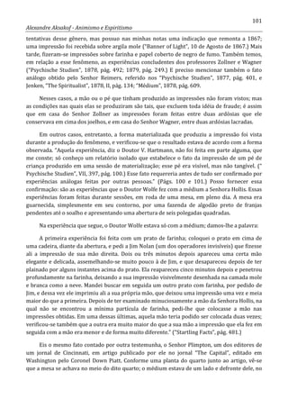 101
Alexandre Aksakof - Animismo e Espiritismo
tentativas desse gênero, mas possuo nas minhas notas uma indicação que remonta a 1867;
uma impressão foi recebida sobre argila mole (“Banner of Light”, 10 de Agosto de 1867.) Mais
tarde, fizeram-se impressões sobre farinha e papel coberto de negro de fumo. Também temos,
em relação a esse fenômeno, as experiências concludentes dos professores Zollner e Wagner
(“Psychische Studien”, 1878, pág. 492; 1879, pág. 249.) E preciso mencionar também o fato
análogo obtido pelo Senhor Reimers, referido nos “Psychische Studien”, 1877, pág. 401, e
Jenken, “The Spiritualist”, 1878, II, pág. 134; “Médium”, 1878, pág. 609.
Nesses casos, a mão ou o pé que tinham produzido as impressões não foram vistos; mas
as condições nas quais elas se produziram são tais, que excluem toda idéia de fraude; é assim
que em casa do Senhor Zollner as impressões foram feitas entre duas ardósias que ele
conservava em cima dos joelhos, e em casa do Senhor Wagner, entre duas ardósias lacradas.
Em outros casos, entretanto, a forma materializada que produziu a impressão foi vista
durante a produção do fenômeno, e verificou-se que o resultado estava de acordo com a forma
observada. “Aquela experiência, diz o Doutor V. Hartmann, não foi feita em parte alguma, que
me conste; só conheço um relatório isolado que estabelece o fato da impressão de um pé de
criança produzido em uma sessão de materialização; esse pé era visível, mas não tangível. (“
Psychische Studien”, VII, 397, pág. 100.) Esse fato requereria antes de tudo ser confirmado por
experiências análogas feitas por outras pessoas.” (Págs. 100 e 101.) Posso fornecer essa
confirmação: são as experiências que o Doutor Wolfe fez com a médium a Senhora Hollis. Essas
experiências foram feitas durante sessões, em roda de uma mesa, em pleno dia. A mesa era
guarnecida, simplesmente em seu contorno, por uma fazenda de algodão preto de franjas
pendentes até o soalho e apresentando uma abertura de seis polegadas quadradas.
Na experiência que segue, o Doutor Wolfe estava só com a médium; damos-lhe a palavra:
A primeira experiência foi feita com um prato de farinha; coloquei o prato em cima de
uma cadeira, diante da abertura, e pedi a Jim Nolan (um dos operadores invisíveis) que fizesse
ali a impressão de sua mão direita. Dois ou três minutos depois apareceu uma certa mão
elegante e delicada, assemelhando-se muito pouco à de Jim, e que desapareceu depois de ter
plainado por alguns instantes acima do prato. Ela reapareceu cinco minutos depois e penetrou
profundamente na farinha, deixando a sua impressão visivelmente desenhada na camada mole
e branca como a neve. Mandei buscar em seguida um outro prato com farinha, por pedido de
Jim, e dessa vez ele imprimiu ali a sua própria mão, que deixou uma impressão uma vez e meia
maior do que a primeira. Depois de ter examinado minuciosamente a mão da Senhora Hollis, na
qual não se encontrou a mínima partícula de farinha, pedi-lhe que colocasse a mão nas
impressões obtidas. Em uma dessas últimas, aquela mão teria podido ser colocada duas vezes;
verificou-se também que a outra era muito maior do que a sua mão a impressão que ela fez em
seguida com a mão era menor e de forma muito diferente.” (“Startling Facts”, pág. 481.)
Eis o mesmo fato contado por outra testemunha, o Senhor Plimpton, um dos editores de
um jornal de Cincinnati, em artigo publicado por ele no jornal “The Capital”, editado em
Washington pelo Coronel Down Piatt. Conforme uma planta do quarto junto ao artigo, vê-se
que a mesa se achava no meio do dito quarto; o médium estava de um lado e defronte dele, no
 