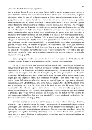 102
Alexandre Aksakof - Animismo e Espiritismo
outro, perto do ângulo da mesa, achava-se o Doutor Wolfe; a abertura na cortina que rodeava a
mesa ficava no terceiro lado. Defronte dessa abertura achava-se o Senhor Plimpton, um passo
distante da mesa. Eis o relatório daquela sessão. “O Doutor Wolfe levou um prato de farinha e
perguntou se os operadores invisíveis podiam deixar ali a impressão da mão; as pancadas
deram uma resposta afirmativa. A convite expresso pela escrita, o doutor manteve o prato
diante da cortina, o mais distante que pôde da Senhora Hollis. A mão apareceu e fez evoluções
de uma rapidez elétrica, deteve-se por um instante no prato e retirou-se depois de ter sacudido
as partículas aderentes. Pediu-se à Senhora Hollis que aplicasse a mão sobre a impressão; os
dedos marcados sobre aquela última eram mais longos, do que os seus, uma polegada. A
impressão representava a mão de um homem feito, com todas as particularidades anatômicas.
Convém acrescentar que se a Senhora Hollis tivesse empreendido a operação, teria sido
obrigada a inclinar-se até o bordo da mesa para poder alcançar aquela distância. Ela, porém,
não mudou de posição, e esse fato estabelece a impossibilidade material de sua intervenção
pessoal. De outro lado, um homem não poderia ter-se escondido sob a mesa, que eu inverti
imediatamente depois da produção da impressão. Houve acaso uma ilusão? Mas a impressão
na farinha foi vista depois por outras pessoas; e eu estou tão convicto de ter visto a mão que
produziu a impressão quanto estão convictas essas mesmas pessoas de terem visto aquela
impressão. (Ibid., pág. 541.)
E dizer que para encontrar uma explicação para esse fenômeno o Doutor Hartmann não
se afasta em nada de sua teoria... Ele admite com efeito que não é uma alucinação.
Ele não diz mais, como acima, falando do sentido do tato, que a possibilidade de um efeito
real, produzido por uma causa objetiva, é excluída; ele chega a afirmá-lo de maneira positiva
nesses termos: o As impressões obtidas oferecem uma prova comprobatória de que não nos
achamos em presença do efeito de uma alucinação. (Pág. 52.) Mas que explicação ele dá desse
fenômeno? Há fundamento em supor que ninguém, ainda que fosse o sábio mais positivo, possa
negar que uma impressão obtida nas condições precatadas - com mais forte razão se a
autenticidade do fenômeno é admitida - teve de ser produzida por um corpo temporariamente
materializado, isto é, tendo tomado uma forma humana tangível. Mas o Doutor Hartmann tirou
outra conclusão: para ficar fiel à sua teoria da força nervosa, ele dá a essa última um
desenvolvimento extremo. Aquela força estaria no caso não somente de produzir o
deslocamento de objetos, mas, também, efeitos plásticos. Segundo ele pensa, aquela impressão
é produzida pela “força nervosa emanada do médium; essa se traduz por um sistema de
radiações produzindo efeitos de tração e de pressão.(“Ein System von Druck und Zuglinien der
fernwir kenden nerven kraft”, pág. 150.)
E quando o corpo (ou nesse caso a mão) que produz esse resultado é visível, é de novo,
como nos casos precedentes, uma alucinação - a combinação de um resultado real com uma
alucinação. Como o vemos, e como era fácil de o prever, a inconseqüência lógica na qual cai o
Doutor Hartmann - inconseqüência que não passava de uma presunção, quando se tratava da
aplicação de sua hipótese à explicação da sensação tátil - não deixou de aumentar, e quando ele
quer aplicar a mesma hipótese à explicação das impressões, essa inconseqüência chega ao
cúmulo e torna-se um fato.
 