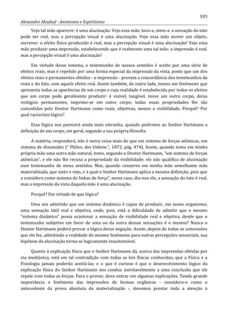 103
Alexandre Aksakof - Animismo e Espiritismo
Vejo tal mão aparecer: é uma alucinação. Vejo essa mão, toco-a, sinto-a: a sensação do tato
pode ser real, mas a percepção visual é uma alucinação. Vejo essa mão mover um objeto,
escrever: o efeito físico produzido é real, mas a percepção visual é uma alucinação! Vejo essa
mão produzir uma impressão, estabelecendo que é realmente uma tal mão: a impressão é real,
mas a percepção visual é uma alucinação!
Em virtude desse sistema, o testemunho de nossos sentidos é aceito por uma série de
efeitos reais, mas é repelido por uma forma especial da impressão da vista, posto que um dos
efeitos reais e permanentes obtidos - a impressão - provem a concordância dos testemunhos da
vista e do fato, com aquele efeito real. Assim também, de outro lado, temos um fenômeno que
apresenta todas as aparências de um corpo e cuja realidade é estabelecida por todos os efeitos
que um corpo pode geralmente produzir: é visível, tangível, move um outro corpo, deixa
vestígios permanentes, imprime-se em outro corpo; todas essas propriedades lhe são
concedidas pelo Doutor Hartmann como reais, objetivas, menos a visibilidade. Porquê? Por
qual raciocínio lógico?
Essa lógica nos parecerá ainda mais estranha, quando pedirmos ao Senhor Hartmann a
definição de um corpo, em geral, segundo a sua própria filosofia.
A matéria, responderá, não é outra coisa mais do que um sistema de forças atômicas, um
sistema de dinamides (“ Philos. des Unbew.”, 1872, pág. 474). Assim, quando tomo em minha
própria mão uma outra mão natural, tomo, segundo o Doutor Hartmann, “um sistema de forças
atômicas”, e ele não lhe recusa a propriedade da visibilidade; ele não qualifica de alucinação
esse testemunho de meus sentidos. Mas, quando conservo em minha mão semelhante mão
materializada, que sinto e vejo, e à qual o Senhor Hartmann aplica a mesma definição, pois que
a considera como sistema de linhas de força”, nesse caso, diz-nos ele, a sensação do tato é real,
mas a impressão da vista daquela mão é uma alucinação.
Porquê? Em virtude de que lógica?
Uma vez admitido que um sistema dinâmico é capaz de produzir, em nosso organismo,
uma sensação tátil real e objetiva, onde, pois, está a dificuldade de admitir que o mesmo
“sistema dinâmico” possa ocasionar a sensação de visibilidade real e objetiva, desde que o
testemunho subjetivo em favor de uma ou da outra dessas sensações é o mesmo? Nunca o
Doutor Hartmann poderá provar a lógica dessa negação. Assim, depois de todas as concessões
que ele fez, admitindo a realidade do mesmo fenômeno para outras percepções sensoriais, sua
hipótese da alucinação torna-se logicamente insustentável.
Quanto à explicação física que o Senhor Hartmann dá, acerca das impressões obtidas por
via mediúnica, está em tal contradição com todas as leis físicas conhecidas, que a Física e a
Fisiologia jamais poderão aceitá-las; e o que é curioso é que o desenvolvimento lógico da
explicação física do Senhor Hartmann nos conduz inevitavelmente a uma conclusão que ele
repele com todas as forças. Para o provar, devo entrar em algumas explicações. Tendo grande
importância o fenômeno das impressões de formas orgânicas - considero-o como o
antecedente da prova absoluta da materialização -, devemos prestar toda a atenção à
 