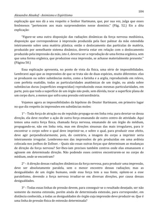 104
Alexandre Aksakof - Animismo e Espiritismo
explicação que nos dá a seu respeito o Senhor Hartmann, que, por sua vez, julga que esses
fenômenos “pertencem aos mais surpreendentes nesse domínio.” (Pág. 52.) Eis a dita
explicação:
“Figure-se uma outra disposição das radiações dinâmicas da força nervosa mediúnica,
disposição que correspondesse à impressão produzida pela face palmar da mão estendida
inteiramente sobre uma matéria plástica; então o deslocamento das partículas de matéria,
produzido por semelhante sistema dinâmico, deveria estar em relação com o deslocamento
produzido pela impressão da mão, isto é, deveria ser a reprodução de uma forma orgânica, sem
que uma forma orgânica, que produzisse essa impressão, se achasse materialmente presente.”
(Página 50.)
Essa explicação apresenta, no ponto de vista da física, uma série de impossibilidades.
Lembrarei aqui que as impressões de que se trata são de duas espécies, muito diferentes: elas
se produzem ou sobre substâncias moles, como a farinha e a argila, reproduzindo em relevo,
com perfeita exatidão, todas as particularidades anatômicas de um órgão, ou ainda sobre
substâncias duras (superfícies enegrecidas) reproduzindo essas mesmas particularidades, em
parte, pois que toda a superfície de um órgão não pode, sem dúvida, tocar a superfície plana de
um corpo duro, a menos que sofra uma pressão extraordinária.
Vejamos agora as impossibilidades da hipótese do Doutor Hartmann, em primeiro lugar
no que diz respeito às impressões em substâncias moles:
1° - Toda força de atração ou de repulsão propaga-se em linha reta; para desviar-se dessa
direção, ela deve receber a ação de outra força emanando de outro centro de atividade. Aqui
temos uma outra força física, chamada força nervosa, emanando de um órgão do médium,
propagando-se, não em linha reta, mas em direções sinuosas das mais irregulares, para ir
encontrar o corpo sobre o qual deve imprimir-se, e sobre o qual, para produzir esse efeito,
deve agir perpendicularmente, pois, do contrário, a imagem do corpo a imprimir seria
inteiramente irregular. Lembremo-nos das impressões de pés produzidas em uma ardósia
colocada nos joelhos de Zollner. - Quais são essas outras forças que determinam as mudanças
de direção da força nervosa? Ser-lhes-iam precisos também centros onde elas emanassem e
agissem em determinada direção. Não podendo esses centros encontrarem-se no corpo do
médium, onde se encontram?
2° - A direção dessas radiações dinâmicas da força nervosa, para produzir uma impressão,
deve ser absolutamente paralela, sem o menor encontro dessas radiações; mas as
desigualdades de um órgão humano, onde essa força tem a sua fonte, opõem-se a esse
paralelismo, devendo a força nervosa irradiar-se em diversas direções, por causa dessas
desigualdades.
3° - Todas essas linhas de pressão devem, para conseguir-se o resultado desejado, ser não
somente da mesma extensão, porém ainda de determinada extensão, para corresponder, em
distância conhecida, a todas as desigualdades do órgão cuja impressão deve produzir-se. Que é
uma linha de pressão física de extensão determinada?
 
