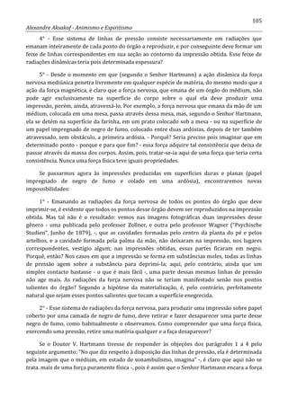 105
Alexandre Aksakof - Animismo e Espiritismo
4° - Esse sistema de linhas de pressão consiste necessariamente em radiações que
emanam inteiramente de cada ponto do órgão a reproduzir, e por conseguinte deve formar um
feixe de linhas correspondentes em sua seção ao contorno da impressão obtida. Esse feixe de
radiações dinâmicas teria pois determinada espessura?
5° - Desde o momento em que (segundo o Senhor Hartmann) a ação dinâmica da força
nervosa mediúnica penetra livremente em qualquer espécie de matéria, do mesmo modo que a
ação da força magnética, é claro que a força nervosa, que emana de um órgão do médium, não
pode agir exclusivamente na superfície do corpo sobre o qual ela deve produzir uma
impressão, porém, ainda, atravessá-lo. Por exemplo, a força nervosa que emana da mão de um
médium, colocada em uma mesa, passa através dessa mesa, mas, segundo o Senhor Hartmann,
ela se detém na superfície da farinha, em um prato colocado sob a mesa - ou na superfície de
um papel impregnado de negro de fumo, colocado entre duas ardósias, depois de ter também
atravessado, sem obstáculo, a primeira ardósia. - Porquê? Seria preciso pois imaginar que em
determinado ponto - porque e para que fim? - essa força adquire tal consistência que deixa de
passar através da massa dos corpos. Assim, pois, tratar-se-ia aqui de uma força que teria certa
consistência. Nunca uma força física teve iguais propriedades.
Se passarmos agora às impressões produzidas em superfícies duras e planas (papel
impregnado de negro de fumo e colado em uma ardósia), encontraremos novas
impossibilidades:
1° - Emanando as radiações da força nervosa de todos os pontos do órgão que deve
imprimir-se, é evidente que todos os pontos desse órgão devem ser reproduzidos na impressão
obtida. Mas tal não é o resultado: vemos nas imagens fotográficas duas impressões desse
gênero - uma publicada pelo professor Zollner, e outra pelo professor Wagner (“Psychische
Studien”, Junho de 1879), -, que as cavidades formadas pelo centro da planta do pé e pelos
artelhos, e a cavidade formada pela palma da mão, não deixaram na impressão, nos lugares
correspondentes, vestígio algum; nas impressões obtidas, essas partes ficaram em negro.
Porquê, então? Nos casos em que a impressão se forma em substâncias moles, todas as linhas
de pressão agem sobre a substância para deprimi-Ia; aqui, pelo contrário, ainda que um
simples contacto bastasse - o que é mais fácil -, uma parte dessas mesmas linhas de pressão
não age mais. As radiações da força nervosa não se teriam manifestado senão nos pontos
salientes do órgão? Segundo a hipótese da materialização, é, pelo contrário, perfeitamente
natural que sejam esses pontos salientes que tocam a superfície enegrecida.
2° - Esse sistema de radiações da força nervosa, para produzir uma impressão sobre papel
coberto por uma camada de negro de fumo, deve retirar e fazer desaparecer uma parte desse
negro de fumo, como habitualmente o observamos. Como compreender que uma força física,
exercendo uma pressão, retire uma matéria qualquer e a faça desaparecer?
Se o Doutor V. Hartmann tivesse de responder às objeções dos parágrafos 1 a 4 pelo
seguinte argumento: “No que diz respeito à disposição das linhas de pressão, ela é determinada
pela imagem que o médium, em estado de sonambulismo, imagina” -, é claro que aqui não se
trata. mais de uma força puramente física -, pois é assim que o Senhor Hartmann encara a força
 