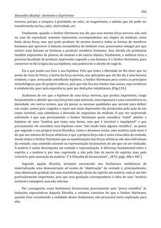 106
Alexandre Aksakof - Animismo e Espiritismo
nervosa, porque a compara à gravidade, ao calor, ao magnetismo, e admite que ela pode ser
transformada em luz, calor, eletricidade, etc.
Finalmente, quando o Senhor Hartmann nos diz que essa mesma força nervosa não está
no caso de reproduzir somente impressões correspondentes aos órgãos do médium, como
fonte dessa força, mas que pode produzir da mesma maneira todas as formas de membros
humanos que aprouver à fantasia sonambúlica do médium criar, procuramos indagar por que
motivo essa fantasia se limitaria a produzir membros humanos. Sem dúvida ela produziria
também impressões de plantas, de animais e de outros objetos. Finalmente, o médium teria a
preciosa faculdade de produzir impressões segundo a sua fantasia. E o Senhor Hartmann, para
conservar-se fiel à lógica da sua hipótese, não poderia ter o direito de negá-lo.
Eis a que ponto nos leva a sua hipótese. Pelo que tomo a liberdade de lhe dizer que no
ponto de vista da Física, a teoria da força nervosa, nas aplicações que ele lhe dá, é uma heresia
evidente, e que, arriscando semelhante hipótese, o Senhor Hartmann peca contra os princípios
metodológicos que ele próprio indicou, pois que não fica nos limites das causas, cuja existência
é estabelecida, quer pela experiência, quer por deduções indubitáveis. (Pág.118.)
Acabamos de ver que a hipótese de uma força nervosa, que produz impressões, coage
forçosamente a admitir que essa força tem uma extensão, uma espessura e uma consistência ou
densidade, em outros termos, que ela possui as mesmas qualidades que servem para definir
um corpo; somos pois coagidos a supor que essas impressões são produzidas pela ação de um
corpo invisível, cuja substância é derivada do organismo do médium. O que me surpreende
sobretudo é que seja precisamente o Senhor Hartmann quem considera “inútil” admitir a
hipótese de uma “matéria que toma uma forma, mas que é invisível e impalpável” e que
precisamente ele considere essa hipótese como “não tendo base alguma científica”, ao passo
que segundo a sua própria teoria filosófica, como o dissemos acima, uma matéria nada mais é
do que um sistema de forças atômicas, e que a própria força não é outra coisa além da vontade,
donde deduz o Senhor Hartmann que as manifestações das forças atômicas são atos individuais
da vontade, cujo conteúdo consiste na representação inconsciente do ato que vai ser realizado.
A matéria é assim decomposta em vontade e representação. A diferença fundamental entre o
espírito e a matéria é, por isso, suprimida, e não pelo fato da morte do espírito, mas, pelo
contrário, pela animação da matéria.” (“A Filosofia do Inconsciente”,, 1872, págs. 486 e 487.)
Segundo aquela filosofia, teríamos encontrado nos fenômenos mediúnicos de
materialização uma demonstração ad oculos da “objetivação” da vontade e, principalmente,
uma objetivação gradual, não uma transformação direta do espírito em matéria; está aí um fato
particularmente importante, pois que essa gradação corresponderia à idéia de uma “matéria
invisível e intangível, mas não informe.
Por conseguinte, esses fenômenos forneceriam precisamente uma “prova científica” às
deduções especulativas daquela filosofia, e estamos convictos de que o Senhor Hartmann,
quando tiver reconhecido a realidade desses fenômenos, não procurará outra explicação para
eles.
 