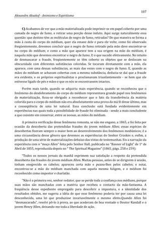 107
Alexandre Aksakof - Animismo e Espiritismo
C) Acabamos de ver que a mão materializada pode imprimir-se em papel coberto por uma
camada de negro de fumo, e retirar uma porção desse induto. Aqui surge naturalmente essa
questão: que destino têm as moléculas de negro de fumo, retiradas? De que maneira se forma a
mão à custa do corpo do médium, quer ela emane dele e para ele volte, como foi observado
freqüentemente, devemos concluir que o negro de fumo retirado pela mão deve encontrar-se
no corpo do médium; e como a mão que aparece tem a sua origem na mão do médium, é
naquela mão que devemos encontrar o negro de fumo. E o que sucede efetivamente. No intuito
de desmascarar a fraude, freqüentemente se têm coberto os objetos que se deslocam na
obscuridade com diferentes substâncias coloridas. Se tocaram diretamente com a mão, ela
aparece, com uma dessas substâncias, as mais das vezes com o negro de fumo. E, quando as
mãos do médium se achavam cobertas com a mesma substância, deduzia-se daí que a fraude
era evidente, e os próprios espiritualistas o proclamavam triunfantemente - se bem que ele
estivesse ligado de pés e mãos e que os nós se encontrassem intactos.
Porém mais tarde, quando se adquiriu mais experiência, quando se reconheceu que o
fenômeno do desdobramento do corpo do médium representava grande papel nos fenômenos
de materialização, ficou-se obrigado a reconhecer que o fato da transferência da matéria
colorida para o corpo do médium não era absolutamente uma prova da má fé desse último, mas
a conseqüência de uma lei natural. Essa conclusão está fundada evidentemente em
experiências nas quais toda a possibilidade de fraude foi eliminada - sendo a mais concludente
a que consiste em conservar, entre as nossas, as mãos do médium.
A primeira verificação desse fenômeno remonta, se não me engano, a 1865, e foi feita por
ocasião da descoberta das pretendidas fraudes do jovem médium Allen; essas espécies de
descobertas fizeram sempre o maior bem ao desenvolvimento dos fenômenos mediúnicos; é a
uma circunstância desse gênero que devemos as experiências do Senhor Crookes e, enfim, a
produção de uma série de materializações debaixo das vistas de testemunhas. Eis a narração da
experiência com o “moço Allen” feita pelo Senhor Hall, publicada no “Banner of Light” de 1° de
Abril de 1855, reproduzida depois no “ The Spiritual Magazine” (1865, págs. 258 e 259):
“Todos os nossos jornais da manhã exprimem sua satisfação a respeito da pretendida
descoberta das fraudes do jovem médium Allen. Muitas pessoas, antes de se dirigirem à sessão,
tinham enegrecido os cabelos; apareceu certa mão e puxou-lhes pelos cabelos; e notai,
encontrou-se a mão do médium manchada com aquela mesma fuligem, e o médium foi
reconhecido como impostor e charlatão.
“Não é a primeira vez, senhor redator, que se perde toda a confiança nos médiuns, porque
suas mãos são manchadas com a matéria que recebeu o contacto da mão-fantasma. A
freqüência desse expediente empregado para descobrir a impostura, e a identidade dos
resultados obtidos, me sugeriu a idéia de que esse fenômeno poderia ter por causa uma lei
desconhecida, uma lei que produzisse invariavelmente o mesmo efeito.Quando Allen foi
“desmascarado”, resolvi pô-lo à prova, ao que acederam de boa vontade o Doutor Randall e o
jovem Henry Allen, deixando-me toda a liberdade de ação.
 