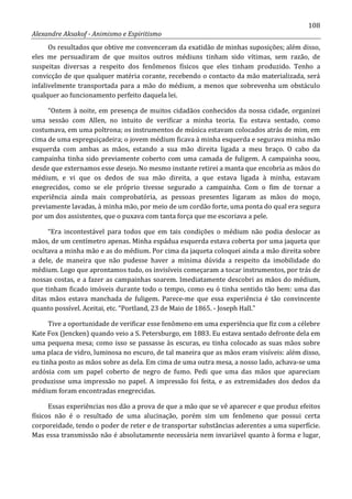 108
Alexandre Aksakof - Animismo e Espiritismo
Os resultados que obtive me convenceram da exatidão de minhas suposições; além disso,
eles me persuadiram de que muitos outros médiuns tinham sido vítimas, sem razão, de
suspeitas diversas a respeito dos fenômenos físicos que eles tinham produzido. Tenho a
convicção de que qualquer matéria corante, recebendo o contacto da mão materializada, será
infalivelmente transportada para a mão do médium, a menos que sobrevenha um obstáculo
qualquer ao funcionamento perfeito daquela lei.
“Ontem à noite, em presença de muitos cidadãos conhecidos da nossa cidade, organizei
uma sessão com Allen, no intuito de verificar a minha teoria. Eu estava sentado, como
costumava, em uma poltrona; os instrumentos de música estavam colocados atrás de mim, em
cima de uma espreguiçadeira; o jovem médium ficava à minha esquerda e segurava minha mão
esquerda com ambas as mãos, estando a sua mão direita ligada a meu braço. O cabo da
campainha tinha sido previamente coberto com uma camada de fuligem. A campainha soou,
desde que externamos esse desejo. No mesmo instante retirei a manta que encobria as mãos do
médium, e vi que os dedos de sua mão direita, a que estava ligada à minha, estavam
enegrecidos, como se ele próprio tivesse segurado a campainha. Com o fim de tornar a
experiência ainda mais comprobatória, as pessoas presentes ligaram as mãos do moço,
previamente lavadas, à minha mão, por meio de um cordão forte, uma ponta do qual era segura
por um dos assistentes, que o puxava com tanta força que me escoriava a pele.
“Era incontestável para todos que em tais condições o médium não podia deslocar as
mãos, de um centímetro apenas. Minha espádua esquerda estava coberta por uma jaqueta que
ocultava a minha mão e as do médium. Por cima da jaqueta coloquei ainda a mão direita sobre
a dele, de maneira que não pudesse haver a mínima dúvida a respeito da imobilidade do
médium. Logo que aprontamos tudo, os invisíveis começaram a tocar instrumentos, por trás de
nossas costas, e a fazer as campainhas soarem. Imediatamente descobri as mãos do médium,
que tinham ficado imóveis durante todo o tempo, como eu ó tinha sentido tão bem: uma das
ditas mãos estava manchada de fuligem. Parece-me que essa experiência é tão convincente
quanto possível. Aceitai, etc. “Portland, 23 de Maio de 1865. - Joseph Hall.”
Tive a oportunidade de verificar esse fenômeno em uma experiência que fiz com a célebre
Kate Fox (Jencken) quando veio a S. Petersburgo, em 1883. Eu estava sentado defronte dela em
uma pequena mesa; como isso se passasse às escuras, eu tinha colocado as suas mãos sobre
uma placa de vidro, luminosa no escuro, de tal maneira que as mãos eram visíveis: além disso,
eu tinha posto as mãos sobre as dela. Em cima de uma outra mesa, a nosso lado, achava-se uma
ardósia com um papel coberto de negro de fumo. Pedi que uma das mãos que apareciam
produzisse uma impressão no papel. A impressão foi feita, e as extremidades dos dedos da
médium foram encontradas enegrecidas.
Essas experiências nos dão a prova de que a mão que se vê aparecer e que produz efeitos
físicos não é o resultado de uma alucinação, porém sim um fenômeno que possui certa
corporeidade, tendo o poder de reter e de transportar substâncias aderentes a uma superfície.
Mas essa transmissão não é absolutamente necessária nem invariável quanto à forma e lugar,
 