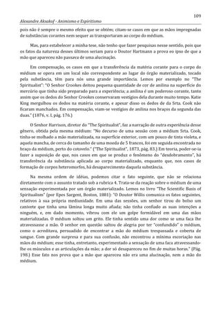 109
Alexandre Aksakof - Animismo e Espiritismo
pois não é sempre o mesmo efeito que se obtém; citam-se casos em que as mãos impregnadas
de substâncias corantes nem sequer as transportaram ao corpo do médium.
Mas, para estabelecer a minha tese, não tenho que fazer pesquisas nesse sentido, pois que
os fatos da natureza desses últimos seriam para o Doutor Hartmann a prova eo ipso de que a
mão que apareceu não passava de uma alucinação.
Em compensação, os casos em que a transferência da matéria corante para o corpo do
médium se opera em um local não correspondente ao lugar do órgão materializado, tocado
pela substância, têm para nós uma grande importância. Lemos por exemplo no “The
Spiritualist”: “O Senhor Crookes deitou pequena quantidade de cor de anilina na superfície do
mercúrio que tinha sido preparado para a experiência; a anilina é um poderoso corante, tanto
assim que os dedos do Senhor Crookes conservaram vestígios dela durante muito tempo. Katie
King mergulhou os dedos na matéria corante, e apesar disso os dedos de da Srta. Cook não
ficaram manchados. Em compensação, viam-se vestígios de anilina nos braços da segunda das
duas.” (1876, v. I, pág. 176.)
O Senhor Harrison, diretor do “The Spiritualist”, faz a narração de outra experiência desse
gênero, obtida pela mesma médium: “No decurso de uma sessão com a médium Srta. Cook,
tinha-se molhado a mão materializada, na superfície exterior, com um pouco de tinta violeta, e
aquela mancha, de cerca do tamanho de uma moeda de 5 francos, foi em seguida encontrada no
braço da médium, perto do cotovelo.” (“The Spiritualist”, 1873, pág. 83.) Em teoria, poder-se-ia
fazer a suposição de que, nos casos em que se produz o fenômeno do “desdobramento”, há
transferência da substância aplicada ao corpo materializado, enquanto que, nos casos de
formação de corpos heteromorfos, há desaparecimento daquela substância.
Na mesma ordem de idéias, podemos citar o fato seguinte, que não se relaciona
diretamente com o assunto tratado sob a rubrica 4. Trata-se da reação sobre o médium de uma
sensação experimentada por um órgão materializado. Lemos no livro “The Scientific Basis of
Spiritualism” (por Epes Sargent, Boston, 1881): “O Doutor Willis comunica os fatos seguintes,
relativos à sua própria mediunidade. Em uma das sessões, um senhor tirou do bolso um
canivete que tinha uma lâmina longa muito afiada; não tinha confiado as suas intenções a
ninguém, e, em dado momento, vibrou com ele um golpe formidável em uma das mãos
materializadas. O médium soltou um grito. Ele tinha sentido uma dor como se uma faca lhe
atravessasse a mão. O senhor em questão saltou de alegria por ter “confundido” o médium,
como o acreditava, persuadido de encontrar a mão do médium trespassada e coberta de
sangue. Com grande surpresa e para sua confusão, não encontrou a mínima escoriação nas
mãos do médium; esse tinha, entretanto, experimentado a sensação de uma faca atravessando-
lhe os músculos e as articulações da mão; a dor só desapareceu no fim de muitas horas.” (Pág.
198.) Esse fato nos prova que a mão que apareceu não era uma alucinação, nem a mão do
médium.
 