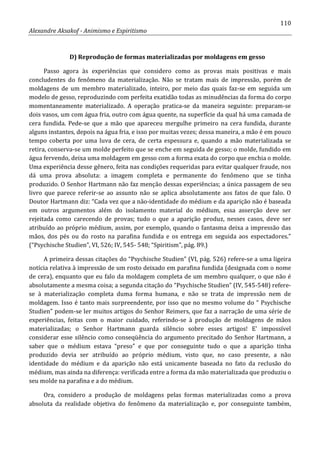 110
Alexandre Aksakof - Animismo e Espiritismo
D) Reprodução de formas materializadas por moldagens em gesso
Passo agora às experiências que considero como as provas mais positivas e mais
concludentes do fenômeno da materialização. Não se tratam mais de impressão, porém de
moldagens de um membro materializado, inteiro, por meio das quais faz-se em seguida um
modelo de gesso, reproduzindo com perfeita exatidão todas as minudências da forma do corpo
momentaneamente materializado. A operação pratica-se da maneira seguinte: preparam-se
dois vasos, um com água fria, outro com água quente, na superfície da qual há uma camada de
cera fundida. Pede-se que a mão que apareceu mergulhe primeiro na cera fundida, durante
alguns instantes, depois na água fria, e isso por muitas vezes; dessa maneira, a mão é em pouco
tempo coberta por uma luva de cera, de certa espessura e, quando a mão materializada se
retira, conserva-se um molde perfeito que se enche em seguida de gesso; o molde, fundido em
água fervendo, deixa uma moldagem em gesso com a forma exata do corpo que enchia o molde.
Uma experiência desse gênero, feita nas condições requeridas para evitar qualquer fraude, nos
dá uma prova absoluta: a imagem completa e permanente do fenômeno que se tinha
produzido. O Senhor Hartmann não faz menção dessas experiências; a única passagem de seu
livro que parece referir-se ao assunto não se aplica absolutamente aos fatos de que falo. O
Doutor Hartmann diz: “Cada vez que a não-identidade do médium e da aparição não é baseada
em outros argumentos além do isolamento material do médium, essa asserção deve ser
rejeitada como carecendo de provas; tudo o que a aparição produz, nesses casos, deve ser
atribuído ao próprio médium, assim, por exemplo, quando o fantasma deixa a impressão das
mãos, dos pés ou do rosto na parafina fundida e os entrega em seguida aos espectadores.”
(“Psychische Studien”, VI, 526; IV, 545- 548; “Spiritism”, pág. 89.)
A primeira dessas citações do “Psychische Studien” (VI, pág. 526) refere-se a uma ligeira
notícia relativa à impressão de um rosto deixado em parafina fundida (designada com o nome
de cera), enquanto que eu falo da moldagem completa de um membro qualquer, o que não é
absolutamente a mesma coisa; a segunda citação do “Psychische Studien” (IV, 545-548) refere-
se à materialização completa duma forma humana, e não se trata de impressão nem de
moldagem. Isso é tanto mais surpreendente, por isso que no mesmo volume do “ Psychische
Studien” podem-se ler muitos artigos do Senhor Reimers, que faz a narração de uma série de
experiências, feitas com o maior cuidado, referindo-se à produção de moldagens de mãos
materializadas; o Senhor Hartmann guarda silêncio sobre esses artigos! E' impossível
considerar esse silêncio como conseqüência do argumento precitado do Senhor Hartmann, a
saber que o médium estava “preso” e que por conseguinte tudo o que a aparição tinha
produzido devia ser atribuído ao próprio médium, visto que, no caso presente, a não
identidade do médium e da aparição não está unicamente baseada no fato da reclusão do
médium, mas ainda na diferença: verificada entre a forma da mão materializada que produziu o
seu molde na parafina e a do médium.
Ora, considero a produção de moldagens pelas formas materializadas como a prova
absoluta da realidade objetiva do fenômeno da materialização e, por conseguinte também,
 