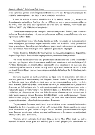 111
Alexandre Aksakof - Animismo e Espiritismo
como a prova de que não há alucinação nesse fenômeno; devo pois dar aqui uma exposição das
experiências desse gênero, com todas as particularidades necessárias.
A idéia de moldar as formas materializadas é do Senhor Denton (14), professor de
Geologia muito conhecido na América, e foi em 1875 que ele obteve suas primeiras moldagens
de dedos, como ele narra essa experiência em uma carta ao “Banner”, reproduzida pelo
“Médium” (1875, pág. 674), do qual a copiamos:
“Soube recentemente que se mergulha um dedo em parafina fundida, essa se destaca
facilmente do dedo, depois de resfriada; se enchermos o molde de gesso, obtém-se assim uma
reprodução exata do dedo.
“Escrevi então ao Senhor Jahn Hardy dizendo que tinha encontrado um meio excelente de
obter moldagens e pedi-lhe que organizasse uma sessão com a Senhora Hardy, para ensaiar
obter as moldagens das mãos materializadas que apareciam freqüentemente no decurso de
suas experiências. Nada comuniquei sobre o processo que desejava empregar.
“Depois do convite do Senhor Hardy, dirigi-me a sua casa, com uma provisão de parafina e
de gesso. Logo depois de terminados os preparativos, procedemos às experiências.
“No centro da sala colocou-se uma grande mesa coberta com uma toalha acolchoada e
com uma capa de piano, a fim de que o espaço debaixo da mesa fosse o mais sombrio possível.
Por baixo da mesa colocou-se um balde de água quente, sobre a qual estava em suspensão uma
camada de parafina fundida. A Senhora Hardy tomou lugar perto da mesa e colocou as mãos
em cima. O Senhor Hardy e eu nos conservávamos aos lados da Senhora Hardy. Não havia outra
pessoa na sala.
Em breve ouvimos um ruído proveniente da água posta em movimento; por meio de
pancadas, pediu-se à, Senhora Hardy que dirigisse a mão na distância de alguns centímetros
por baixo da mesa, entre a toalha e a capa, o que ela executou, e, depois de muitas repetições
dessa manobra, obteve de quinze a vinte moldes de dedos, de diversos tamanhos, desde dedos
de criança até dedos gigantescos. Na maior parte dessas formas, principalmente nas maiores
ou naquelas que se aproximavam por suas dimensões dos dedos da médium, todas as linhas, as
cavidades e os relevos que se vêem nos dedos humanos sobressaíam com muita nitidez. O
maior desses dedos, o polegar do grande Dick (Big Dick) - como nos foi designado - tinha o
dobro de meu polegar; a menor dessas formas, com uma unha distintamente desenhada,
correspondia ao dedo rechonchudo de uma criança de um ano.
“Enquanto essas formas se produziam, a mão da médium estava a uma distância mínima
da parafina, de dois pés, como posso afirmá-lo. Os moldes ainda estavam quentes, em grande
parte, no momento em que a Senhora Hardy os retirava das mãos que lhe eram estendidas por
baixo da mesa; sucedeu por mais de uma vez inutilizarem-se as formas em conseqüência de
estar a parafina ainda muito mole.
“Desejaria atrair a atenção dos irmãos Eddy, do jovem Allen (Allen boy) e de outros
médiuns de efeitos físicos, para esse método, que é o mais próprio para demonstrar aos
 