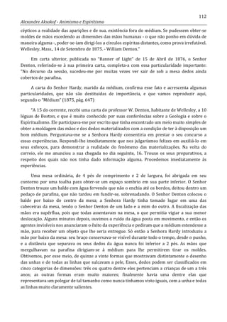 112
Alexandre Aksakof - Animismo e Espiritismo
cépticos a realidade das aparições e de sua. existência fora do médium. Se pudessem obter-se
moldes de mãos excedendo as dimensões das mãos humanas - o que não ponho em dúvida de
maneira alguma -, poder-se-iam dirigi-los a círculos espíritas distantes, como prova irrefutável.
Wellesley, Mass., 14 de Setembro de 1875. - William Denton.”
Em carta ulterior, publicada no “Banner of Light” de 15 de Abril de 1876, o Senhor
Denton, referindo-se à sua primeira carta, completa-a com essa particularidade importante:
“No decurso da sessão, sucedeu-me por muitas vezes ver sair de sob a mesa dedos ainda
cobertos de parafina.
A carta do Senhor Hardy, marido da médium, confirma esse fato e acrescenta algumas
particularidades, que não são destituídas de importância, e que vamos reproduzir aqui,
segundo o “Médium” (1875, pág. 647)
“A 15 do corrente, recebi uma carta do professor W. Denton, habitante de Wellesley, a 10
léguas de Boston, e que é muito conhecido por suas conferências sobre a Geologia e sobre o
Espiritualismo. Ele participava-me por escrito que tinha encontrado um meio muito simples de
obter a moldagem das mãos e dos dedos materializados com a condição de ter à disposição um
bom médium. Perguntava-me se a Senhora Hardy consentiria em prestar o seu concurso a
essas experiências. Respondi-lhe imediatamente que nos julgaríamos felizes em auxiliá-lo em
seus esforços, para demonstrar a realidade do fenômeno das materializações. Na volta do
correio, ele me anunciou a sua chegada no dia seguinte, 16. Trouxe os seus preparativos, a
respeito dos quais não nos tinha dado informação alguma. Procedemos imediatamente às
experiências.
Uma mesa ordinária, de 4 pés de comprimento e 2 de largura, foi abrigada em seu
contorno por uma toalha para obter-se um espaço sombrio em sua parte inferior. O Senhor
Denton trouxe um balde com água fervendo que não o enchia até os bordos, deitou dentro um
pedaço de parafina, que não tardou em fundir-se, sobrenadando. O Senhor Denton colocou o
balde por baixo do centro da mesa; a Senhora Hardy tinha tomado lugar em uma das
cabeceiras da mesa, tendo o Senhor Denton de um lado e a mim do outro. A fiscalização das
mãos era supérflua, pois que todas assentavam na mesa, o que permitia vigiar a sua menor
deslocação. Alguns minutos depois, ouvimos o ruído da água posta em movimento, e então os
agentes invisíveis nos anunciaram o êxito da experiência e pediram que a médium estendesse a
mão, para receber um objeto que lhe seria entregue. Só então a Senhora Hardy introduziu a
mão por baixo da mesa: seu braço conservava-se visível durante todo o tempo, desde o punho,
e a distância que separava os seus dedos da água nunca foi inferior a 2 pés. As mãos que
mergulhavam na parafina dirigiam-se à médium para lhe permitirem tirar os moldes.
Obtivemos, por esse meio, de quinze a vinte formas que mostravam distintamente o desenho
das unhas e de todas as linhas que sulcavam a pele, Esses, dedos podem ser classificados em
cinco categorias de dimensões: três ou quatro dentre eles pertenciam a crianças de um a três
anos; as outras formas eram muito maiores; finalmente havia uma dentre elas que
representava um polegar de tal tamanho como nunca tínhamos visto iguais, com a unha e todas
as linhas muito claramente salientes.
 