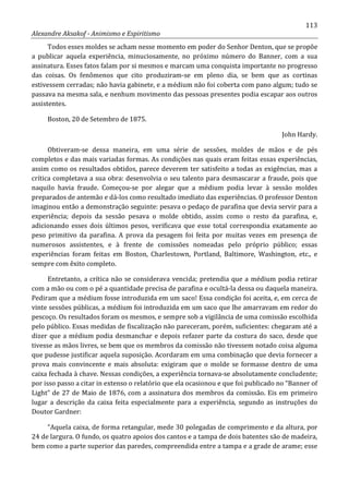 113
Alexandre Aksakof - Animismo e Espiritismo
Todos esses moldes se acham nesse momento em poder do Senhor Denton, que se propõe
a publicar aquela experiência, minuciosamente, no próximo número do Banner, com a sua
assinatura. Esses fatos falam por si mesmos e marcam uma conquista importante no progresso
das coisas. Os fenômenos que cito produziram-se em pleno dia, se bem que as cortinas
estivessem cerradas; não havia gabinete, e a médium não foi coberta com pano algum; tudo se
passava na mesma sala, e nenhum movimento das pessoas presentes podia escapar aos outros
assistentes.
Boston, 20 de Setembro de 1875.
John Hardy.
Obtiveram-se dessa maneira, em uma série de sessões, moldes de mãos e de pés
completos e das mais variadas formas. As condições nas quais eram feitas essas experiências,
assim como os resultados obtidos, parece deverem ter satisfeito a todas as exigências, mas a
crítica completava a sua obra: desenvolvia o seu talento para desmascarar a fraude, pois que
naquilo havia fraude. Começou-se por alegar que a médium podia levar à sessão moldes
preparados de antemão e dá-los como resultado imediato das experiências. O professor Denton
imaginou então a demonstração seguinte: pesava o pedaço de parafina que devia servir para a
experiência; depois da sessão pesava o molde obtido, assim como o resto da parafina, e,
adicionando esses dois últimos pesos, verificava que esse total correspondia exatamente ao
peso primitivo da parafina. A prova da pesagem foi feita por muitas vezes em presença de
numerosos assistentes, e à frente de comissões nomeadas pelo próprio público; essas
experiências foram feitas em Boston, Charlestown, Portland, Baltimore, Washington, etc., e
sempre com êxito completo.
Entretanto, a crítica não se considerava vencida; pretendia que a médium podia retirar
com a mão ou com o pé a quantidade precisa de parafina e ocultá-la dessa ou daquela maneira.
Pediram que a médium fosse introduzida em um saco! Essa condição foi aceita, e, em cerca de
vinte sessões públicas, a médium foi introduzida em um saco que lhe amarravam em redor do
pescoço. Os resultados foram os mesmos, e sempre sob a vigilância de uma comissão escolhida
pelo público. Essas medidas de fiscalização não pareceram, porém, suficientes: chegaram até a
dizer que a médium podia desmanchar e depois refazer parte da costura do saco, desde que
tivesse as mãos livres, se bem que os membros da comissão não tivessem notado coisa alguma
que pudesse justificar aquela suposição. Acordaram em uma combinação que devia fornecer a
prova mais convincente e mais absoluta: exigiram que o molde se formasse dentro de uma
caixa fechada à chave. Nessas condições, a experiência tornava-se absolutamente concludente;
por isso passo a citar in extenso o relatório que ela ocasionou e que foi publicado no “Banner of
Light” de 27 de Maio de 1876, com a assinatura dos membros da comissão. Eis em primeiro
lugar a descrição da caixa feita especialmente para a experiência, segundo as instruções do
Doutor Gardner:
“Aquela caixa, de forma retangular, mede 30 polegadas de comprimento e da altura, por
24 de largura. O fundo, os quatro apoios dos cantos e a tampa de dois batentes são de madeira,
bem como a parte superior das paredes, compreendida entre a tampa e a grade de arame; esse
 
