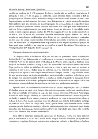 114
Alexandre Aksakof - Animismo e Espiritismo
caixilho de madeira, de 8 1/2 polegadas de altura, é perfurado por orifícios espaçados de 1
polegada, e com 3/4 de polegada de diâmetro. Esses orifícios ficam reduzidos a 1/4 de
polegada por um folheado colado no interior. O engradado de ferro que forma o corpo da caixa
é composto por um único pedaço de arame, cujas duas pontas se reúnem em um dos apoios e
ficam cobertos por uma tabuinha de madeira pregada no apoio. A tampa é composta de duas
partes, abrindo-se para fora: um dos batentes fecha-se de dois lados por meio de ferrolhos; o
outro se fechava primitivamente por uma simples tranca de alavanca. O engradado, muito
sólido e muito espesso, produz malhas de 3/8 de polegada. Depois de muitas sessões bem
sucedidas, mas às quais não tínhamos assistido, notaram-se alguns defeitos na caixa e
mandaram fazer algumas modificações, a fim de que ela correspondesse a todas as exigências:
os dois lados da tampa foram munidos de fechaduras, garantindo o fechamento absoluto da
caixa. Se insistirmos tão longamente sobre as particularidades daquele aparelho, é porque ele
deve servir para estabelecer de maneira peremptória a boa fé da médium.”(Reproduzido no
“The Spiritualist” de 9 de Junho de 1876, pág. 274.)
Eis agora o documento propriamente dito:
“Na segunda-feira, 1 de Maio de 1876, em uma sala do pavimento térreo ocupada pelo
Senhor Hardy, Praça da Concórdia, n°. 4, achavam-se presentes as seguintes pessoas: o Coronel
Frederick A. Pope, de Boston; John Wetherbee, J. S. Draper, Epes Sargent, a Senhora Dora
Brigham e o Senhor e Senhora Hardy. A caixa foi submetida a escrupuloso exame. O Coronel
Pope, perito em todos os trabalhos de marcenaria, virou a caixa em todos os sentidos e
examinou-a por todos os lados, quer no exterior, quer no interior. Os outros assistentes
acompanharam aquele exame e depois examinaram a caixa por sua vez. O engradado foi objeto
de uma atenção muito particular, desejando os experimentadores verificar se havia um meio
de alargar, com um instrumento de ferro, as malhas, a ponto de permitir a passagem de um
objeto, que tivesse mais de meia polegada de espessura, e estreitá-las em seguida. O exame
demonstrou a impossibilidade de semelhante operação sem que ficassem vestígios.
Quando todos os assistentes ficaram convictos da perfeita segurança da caixa, o Senhor
Wetherbee tomou um balde cheio de água fria, muito transparente, e colocou-o na caixa, depois
de o ter apresentado previamente à inspeção das pessoas presentes. O Coronel Pope lançou
mão de um balde de água fervendo, na superfície da qual sobrenadava uma camada de parafina
em fusão, e, depois de um exame, colocou-o igualmente na caixa. A tampa foi ferrolhada e
fechada à chave. Para maior segurança colou-se selos em cada orifício de fechadura, ao longo
da junta das duas tábuas da tampa e nos cantos, apesar de ser supérflua essa última cautela,
uma vez que não devíamos arredar os olhos da médium durante todo o tempo da experiência.
Estando a sala iluminada, podíamos verificar, através do engradado, que a caixa não continha
outra coisa além dos dois baldes e seu conteúdo.
Para obter a escuridão necessária à produção do fenômeno, cobriu-se a caixa com um
pano, e diminuiu-se a luz na sala; porém ficava sempre bastante claridade para podermos
consultar os relógios e distinguir os rostos dos assistentes, inclusive o da médium. A Senhora
 