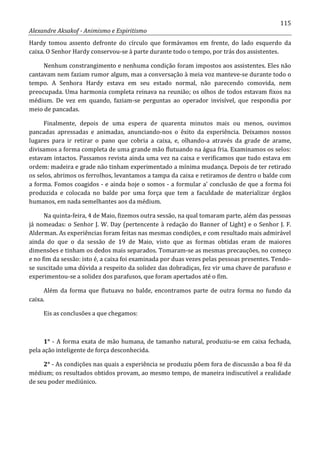115
Alexandre Aksakof - Animismo e Espiritismo
Hardy tomou assento defronte do círculo que formávamos em frente, do lado esquerdo da
caixa. O Senhor Hardy conservou-se à parte durante todo o tempo, por trás dos assistentes.
Nenhum constrangimento e nenhuma condição foram impostos aos assistentes. Eles não
cantavam nem faziam rumor algum, mas a conversação à meia voz manteve-se durante todo o
tempo. A Senhora Hardy estava em seu estado normal, não parecendo comovida, nem
preocupada. Uma harmonia completa reinava na reunião; os olhos de todos estavam fixos na
médium. De vez em quando, faziam-se perguntas ao operador invisível, que respondia por
meio de pancadas.
Finalmente, depois de uma espera de quarenta minutos mais ou menos, ouvimos
pancadas apressadas e animadas, anunciando-nos o êxito da experiência. Deixamos nossos
lugares para ir retirar o pano que cobria a caixa, e, olhando-a através da grade de arame,
divisamos a forma completa de uma grande mão flutuando na água fria. Examinamos os selos:
estavam intactos. Passamos revista ainda uma vez na caixa e verificamos que tudo estava em
ordem: madeira e grade não tinham experimentado a mínima mudança. Depois de ter retirado
os selos, abrimos os ferrolhos, levantamos a tampa da caixa e retiramos de dentro o balde com
a forma. Fomos coagidos - e ainda hoje o somos - a formular a' conclusão de que a forma foi
produzida e colocada no balde por uma força que tem a faculdade de materializar órgãos
humanos, em nada semelhantes aos da médium.
Na quinta-feira, 4 de Maio, fizemos outra sessão, na qual tomaram parte, além das pessoas
já nomeadas: o Senhor J. W. Day (pertencente à redação do Banner of Light) e o Senhor J. F.
Alderman. As experiências foram feitas nas mesmas condições, e com resultado mais admirável
ainda do que o da sessão de 19 de Maio, visto que as formas obtidas eram de maiores
dimensões e tinham os dedos mais separados. Tomaram-se as mesmas precauções, no começo
e no fim da sessão: isto é, a caixa foi examinada por duas vezes pelas pessoas presentes. Tendo-
se suscitado uma dúvida a respeito da solidez das dobradiças, fez vir uma chave de parafuso e
experimentou-se a solidez dos parafusos, que foram apertados até o fim.
Além da forma que flutuava no balde, encontramos parte de outra forma no fundo da
caixa.
Eis as conclusões a que chegamos:
1° - A forma exata de mão humana, de tamanho natural, produziu-se em caixa fechada,
pela ação inteligente de força desconhecida.
2° - As condições nas quais a experiência se produziu põem fora de discussão a boa fé da
médium; os resultados obtidos provam, ao mesmo tempo, de maneira indiscutível a realidade
de seu poder mediúnico.
 