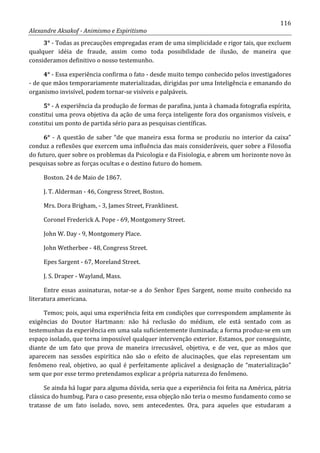 116
Alexandre Aksakof - Animismo e Espiritismo
3° - Todas as precauções empregadas eram de uma simplicidade e rigor tais, que excluem
qualquer idéia de fraude, assim como toda possibilidade de ilusão, de maneira que
consideramos definitivo o nosso testemunho.
4° - Essa experiência confirma o fato - desde muito tempo conhecido pelos investigadores
- de que mãos temporariamente materializadas, dirigidas por uma Inteligência e emanando do
organismo invisível, podem tornar-se visíveis e palpáveis.
5° - A experiência da produção de formas de parafina, junta à chamada fotografia espírita,
constitui uma prova objetiva da ação de uma força inteligente fora dos organismos visíveis, e
constitui um ponto de partida sério para as pesquisas científicas.
6° - A questão de saber “de que maneira essa forma se produziu no interior da caixa”
conduz a reflexões que exercem uma influência das mais consideráveis, quer sobre a Filosofia
do futuro, quer sobre os problemas da Psicologia e da Fisiologia, e abrem um horizonte novo às
pesquisas sobre as forças ocultas e o destino futuro do homem.
Boston. 24 de Maio de 1867.
J. T. Alderman - 46, Congress Street, Boston.
Mrs. Dora Brigham, - 3, James Street, Franklinest.
Coronel Frederick A. Pope - 69, Montgomery Street.
John W. Day - 9, Montgomery Place.
John Wetherbee - 48, Congress Street.
Epes Sargent - 67, Moreland Street.
J. S. Draper - Wayland, Mass.
Entre essas assinaturas, notar-se a do Senhor Epes Sargent, nome muito conhecido na
literatura americana.
Temos; pois, aqui uma experiência feita em condições que correspondem amplamente às
exigências do Doutor Hartmann: não há reclusão do médium, ele está sentado com as
testemunhas da experiência em uma sala suficientemente iluminada; a forma produz-se em um
espaço isolado, que torna impossível qualquer intervenção exterior. Estamos, por conseguinte,
diante de um fato que prova de maneira irrecusável, objetiva, e de vez, que as mãos que
aparecem nas sessões espirítica não são o efeito de alucinações, que elas representam um
fenômeno real, objetivo, ao qual é perfeitamente aplicável a designação de “materialização”
sem que por esse termo pretendamos explicar a própria natureza do fenômeno.
Se ainda há lugar para alguma dúvida, seria que a experiência foi feita na América, pátria
clássica do humbug. Para o caso presente, essa objeção não teria o mesmo fundamento como se
tratasse de um fato isolado, novo, sem antecedentes. Ora, para aqueles que estudaram a
 