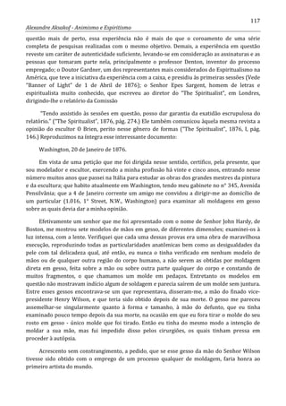 117
Alexandre Aksakof - Animismo e Espiritismo
questão mais de perto, essa experiência não é mais do que o coroamento de uma série
completa de pesquisas realizadas com o mesmo objetivo. Demais, a experiência em questão
reveste um caráter de autenticidade suficiente, levando-se em consideração as assinaturas e as
pessoas que tomaram parte nela, principalmente o professor Denton, inventor do processo
empregado; o Doutor Gardner, um dos representantes mais considerados do Espiritualismo na
América, que teve a iniciativa da experiência com a caixa, e presidiu às primeiras sessões (Vede
“Banner of Light” de 1 de Abril de 1876); o Senhor Epes Sargent, homem de letras e
espiritualista muito conhecido, que escreveu ao diretor do “The Spiritualist”, em Londres,
dirigindo-lhe o relatório da Comissão
“Tendo assistido às sessões em questão, posso dar garantia da exatidão escrupulosa do
relatório.” (“The Spiritualist”, 1876, pág. 274.) Ele também comunicou àquela mesma revista a
opinião do escultor O Brien, perito nesse gênero de formas (“The Spiritualist”, 1876, I, pág.
146.) Reproduzimos na íntegra esse interessante documento:
Washington, 20 de Janeiro de 1876.
Em vista de uma petição que me foi dirigida nesse sentido, certifico, pela presente, que
sou modelador e escultor, exercendo a minha profissão há vinte e cinco anos, entrando nesse
número muitos anos que passei na Itália para estudar as obras dos grandes mestres da pintura
e da escultura; que habito atualmente em Washington, tendo meu gabinete no n° 345, Avenida
Pensilvânia; que a 4 de Janeiro corrente um amigo me convidou a dirigir-me ao domicílio de
um particular (1.016, 1° Street, N.W., Washington) para examinar ali moldagens em gesso
sobre as quais devia dar a minha opinião.
Efetivamente um senhor que me foi apresentado com o nome de Senhor John Hardy, de
Boston, me mostrou sete modelos de mãos em gesso, de diferentes dimensões; examinei-os à
luz intensa, com a lente. Verifiquei que cada uma dessas provas era uma obra de maravilhosa
execução, reproduzindo todas as particularidades anatômicas bem como as desigualdades da
pele com tal delicadeza qual, até então, eu nunca o tinha verificado em nenhum modelo de
mãos ou de qualquer outra região do corpo humano, a não serem as obtidas por moldagem
direta em gesso, feita sobre a mão ou sobre outra parte qualquer do corpo e constando de
muitos fragmentos, o que chamamos um molde em pedaços. Entretanto os modelos em
questão não mostravam indício algum de soldagem e parecia saírem de um molde sem juntura.
Entre esses gessos encontrava-se um que representava, disseram-me, a mão do finado vice-
presidente Henry Wilson, e que teria sido obtido depois de sua morte. O gesso me pareceu
assemelhar-se singularmente quanto à forma e tamanho, à mão do defunto, que eu tinha
examinado pouco tempo depois da sua morte, na ocasião em que eu fora tirar o molde do seu
rosto em gesso - único molde que foi tirado. Então eu tinha do mesmo modo a intenção de
moldar a sua mão, mas fui impedido disso pelos cirurgiões, os quais tinham pressa em
proceder à autópsia.
Acrescento sem constrangimento, a pedido, que se esse gesso da mão do Senhor Wilson
tivesse sido obtido com o emprego de um processo qualquer de moldagem, faria honra ao
primeiro artista do mundo.
 