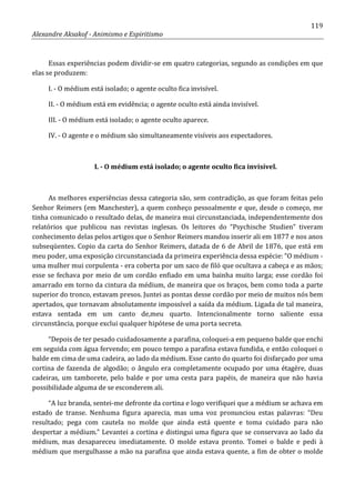 119
Alexandre Aksakof - Animismo e Espiritismo
Essas experiências podem dividir-se em quatro categorias, segundo as condições em que
elas se produzem:
I. - O médium está isolado; o agente oculto fica invisível.
II. - O médium está em evidência; o agente oculto está ainda invisível.
III. - O médium está isolado; o agente oculto aparece.
IV. - O agente e o médium são simultaneamente visíveis aos espectadores.
I. - O médium está isolado; o agente oculto fica invisível.
As melhores experiências dessa categoria são, sem contradição, as que foram feitas pelo
Senhor Reimers (em Manchester), a quem conheço pessoalmente e que, desde o começo, me
tinha comunicado o resultado delas, de maneira mui circunstanciada, independentemente dos
relatórios que publicou nas revistas inglesas. Os leitores do “Psychische Studien” tiveram
conhecimento delas pelos artigos que o Senhor Reimers mandou inserir ali em 1877 e nos anos
subseqüentes. Copio da carta do Senhor Reimers, datada de 6 de Abril de 1876, que está em
meu poder, uma exposição circunstanciada da primeira experiência dessa espécie: “O médium -
uma mulher mui corpulenta - era coberta por um saco de filó que ocultava a cabeça e as mãos;
esse se fechava por meio de um cordão enfiado em uma bainha muito larga; esse cordão foi
amarrado em torno da cintura da médium, de maneira que os braços, bem como toda a parte
superior do tronco, estavam presos. Juntei as pontas desse cordão por meio de muitos nós bem
apertados, que tornavam absolutamente impossível a saída da médium. Ligada de tal maneira,
estava sentada em um canto de,meu quarto. Intencionalmente torno saliente essa
circunstância, porque exclui qualquer hipótese de uma porta secreta.
“Depois de ter pesado cuidadosamente a parafina, coloquei-a em pequeno balde que enchi
em seguida com água fervendo; em pouco tempo a parafina estava fundida, e então coloquei o
balde em cima de uma cadeira, ao lado da médium. Esse canto do quarto foi disfarçado por uma
cortina de fazenda de algodão; o ângulo era completamente ocupado por uma étagère, duas
cadeiras, um tamborete, pelo balde e por uma cesta para papéis, de maneira que não havia
possibilidade alguma de se esconderem ali.
“A luz branda, sentei-me defronte da cortina e logo verifiquei que a médium se achava em
estado de transe. Nenhuma figura aparecia, mas uma voz pronunciou estas palavras: “Deu
resultado; pega com cautela no molde que ainda está quente e toma cuidado para não
despertar a médium.” Levantei a cortina e distingui uma figura que se conservava ao lado da
médium, mas desapareceu imediatamente. O molde estava pronto. Tomei o balde e pedi à
médium que mergulhasse a mão na parafina que ainda estava quente, a fim de obter o molde
 