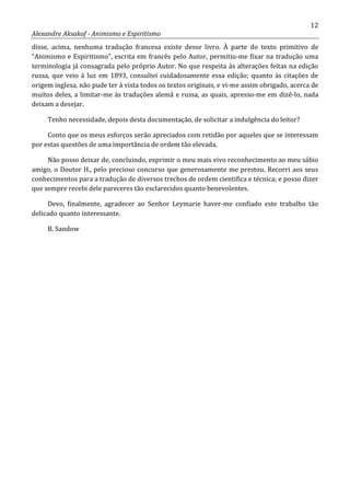 12
Alexandre Aksakof - Animismo e Espiritismo
disse, acima, nenhuma tradução francesa existe desse livro. À parte do texto primitivo de
“Animismo e Espiritismo”, escrita em francês pelo Autor, permitiu-me fixar na tradução uma
terminologia já consagrada pelo próprio Autor. No que respeita às alterações feitas na edição
russa, que veio à luz em 1893, consultei cuidadosamente essa edição; quanto às citações de
origem inglesa, não pude ter à vista todos os textos originais, e vi-me assim obrigado, acerca de
muitos deles, a limitar-me às traduções alemã e russa, as quais, apresso-me em dizê-lo, nada
deixam a desejar.
Tenho necessidade, depois desta documentação, de solicitar a indulgência do leitor?
Conto que os meus esforços serão apreciados com retidão por aqueles que se interessam
por estas questões de uma importância de ordem tão elevada.
Não posso deixar de, concluindo, exprimir o meu mais vivo reconhecimento ao meu sábio
amigo, o Doutor H., pelo precioso concurso que generosamente me prestou. Recorri aos seus
conhecimentos para a tradução de diversos trechos de ordem cientifica e técnica; e posso dizer
que sempre recebi dele pareceres tão esclarecidos quanto benevolentes.
Devo, finalmente, agradecer ao Senhor Leymarie haver-me confiado este trabalho tão
delicado quanto interessante.
B. Sandow
 
