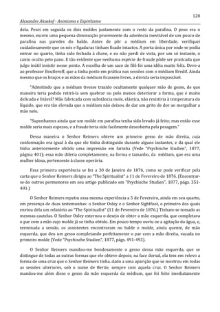 120
Alexandre Aksakof - Animismo e Espiritismo
dela. Pesei em seguida os dois moldes juntamente com o resto da parafina. O peso era o
mesmo, exceto uma pequena diminuição proveniente da aderência inevitável de um pouco de
parafina nas paredes do balde. Antes de pôr a médium em liberdade, verifiquei
cuidadosamente que os nós e ligaduras tinham ficado intactos. A porta única por onde se podia
entrar no quarto, tinha sido fechada à chave, e eu não perdi de vista, por um só instante, o
canto oculto pelo pano. E tão evidente que nenhuma espécie de fraude pôde ser praticada que
julgo inútil insistir nesse ponto. A escolha de um saco de filó foi uma idéia muito feliz. Devo-a
ao professor Boutleroff, que a tinha posto em prática nas sessões com o médium Bredif. Ainda
mesmo que os braços e as mãos da médium ficassem livres, a dúvida seria impossível.
“Admitindo que a médium tivesse trazido ocultamente qualquer mão de gesso, de que
maneira teria podido retirá-la sem quebrar ou pelo menos deteriorar a forma, que é muito
delicada e friável? Mão fabricada com substância mole, elástica, não resistiria à temperatura do
líquido, que era tão elevada que a médium não deixou de dar um grito de dor ao mergulhar a
mão nele.
“Suponhamos ainda que um molde em parafina tenha sido levado já feito; mas então esse
molde seria mais espesso, e a fraude teria sido facilmente descoberta pela pesagem.”
Dessa maneira o Senhor Reimers obteve um primeiro gesso de mão direita, cuja
conformação era igual à da que ele tinha distinguido durante alguns instantes, e da qual ele
tinha anteriormente obtido uma impressão em farinha (Vede “Psychische Studien”, 1877,
página 401); essa mão diferia completamente, na forma e tamanho, da médium, que era uma
mulher idosa, pertencente à classe operária.
Essa primeira experiência se fez a 30 de Janeiro de 1876, como se pode verificar pela
carta que o Senhor Reimers dirigiu ao “The Spiritualist” a 11 de Fevereiro de 1876. (Encontrar-
se-ão outros pormenores em seu artigo publicado em “Psychische Studien”, 1877, págs. 351-
401.)
O Senhor Reimers repetiu essa mesma experiência a 5 de Fevereiro, ainda em seu quarto,
em presença de duas testemunhas: o Senhor Oxley e o Senhor Sightfoot, o primeiro dos quais
enviou dela um relatório ao “The Spiritualist” (11 de Fevereiro de 1876.) Tinham-se tomado as
mesmas cautelas. O Senhor Oxley externou o desejo de obter a mão esquerda, que completava
o par com a mão cujo molde já se tinha obtido. Em pouco tempo ouviu-se a agitação da água, e,
terminada a sessão, os assistentes encontraram no balde o molde, ainda quente, de mão
esquerda, que deu um gesso completando perfeitamente o par com a mão direita, vazada no
primeiro molde (Vede “Psychische Studien”, 1877, págs. 491-493).
O Senhor Reimers mandou-me bondosamente o gesso dessa mão esquerda, que se
distingue de todas as outras formas que ele obteve depois; na face dorsal, ela tem em relevo a
forma de uma cruz que o Senhor Reimers tinha. dado a uma aparição que se mostrou em todas
as sessões ulteriores, sob o nome de Bertie, sempre com aquela cruz. O Senhor Reimers
mandou-me além disso o gesso da mão esquerda da médium, que foi feito imediatamente
 