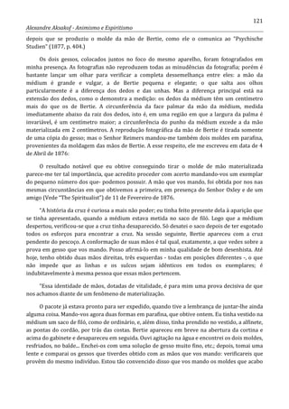 121
Alexandre Aksakof - Animismo e Espiritismo
depois que se produziu o molde da mão de Bertie, como ele o comunica ao “Psychische
Studien” (1877, p. 404.)
Os dois gessos, colocados juntos no foco do mesmo aparelho, foram fotografados em
minha presença. As fotografias não reproduzem todas as minudências da fotografia; porém é
bastante lançar um olhar para verificar a completa dessemelhança entre eles: a mão da
médium é grande e vulgar, a de Bertie pequena e elegante; o que salta aos olhos
particularmente é a diferença dos dedos e das unhas. Mas a diferença principal está na
extensão dos dedos, como o demonstra a medição: os dedos da médium têm um centímetro
mais do que os de Bertie. A circunferência da face palmar da mão da médium, medida
imediatamente abaixo da raiz dos dedos, isto é, em uma região em que a largura da palma é
invariável, é um centímetro maior; a circunferência do punho da médium excede a da mão
materializada em 2 centímetros. A reprodução fotográfica da mão de Bertie é tirada somente
de uma cópia do gesso; mas o Senhor Reimers mandou-me também dois moldes em parafina,
provenientes da moldagem das mãos de Bertie. A esse respeito, ele me escreveu em data de 4
de Abril de 1876:
O resultado notável que eu obtive conseguindo tirar o molde de mão materializada
parece-me ter tal importância, que acredito proceder com acerto mandando-vos um exemplar
do pequeno número dos que- podemos possuir. A mão que vos mando, foi obtida por nos nas
mesmas circunstâncias em que obtivemos a primeira, em presença do Senhor Oxley e de um
amigo (Vede “The Spiritualist”) de 11 de Fevereiro de 1876.
“A história da cruz é curiosa a mais não poder; eu tinha feito presente dela à aparição que
se tinha apresentado, quando a médium estava metida no saco de filó. Logo que a médium
despertou, verificou-se que a cruz tinha desaparecido. Só desatei o saco depois de ter esgotado
todos os esforços para encontrar a cruz. Na sessão seguinte, Bertie apareceu com a cruz
pendente do pescoço. A conformação de suas mãos é tal qual, exatamente, a que vedes sobre a
prova em gesso que vos mando. Posso afirmá-lo em minha qualidade de bom desenhista. Até
hoje, tenho obtido duas mãos direitas, três esquerdas - todas em posições diferentes -, o que
não impede que as linhas e os sulcos sejam idênticos em todos os exemplares; é
indubitavelmente à mesma pessoa que essas mãos pertencem.
“Essa identidade de mãos, dotadas de vitalidade, é para mim uma prova decisiva de que
nos achamos diante de um fenômeno de materialização.
O pacote já estava pronto para ser expedido, quando tive a lembrança de juntar-lhe ainda
alguma coisa. Mando-vos agora duas formas em parafina, que obtive ontem. Eu tinha vestido na
médium um saco de filó, como de ordinário, e, além disso, tinha prendido no vestido, a alfinete,
as pontas do cordão, por trás das costas. Bertie apareceu em breve na abertura da cortina e
acima do gabinete e desapareceu em seguida. Ouvi agitação na água e encontrei os dois moldes,
resfriados, no balde... Enchei-os com uma solução de gesso muito fino, etc.; depois, tomai uma
lente e comparai os gessos que tiverdes obtido com as mãos que vos mando: verificareis que
provêm do mesmo indivíduo. Estou tão convencido disso que vos mando os moldes que acabo
 