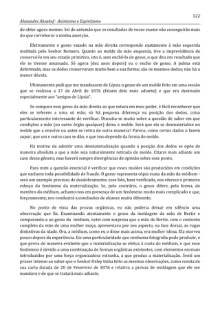 122
Alexandre Aksakof - Animismo e Espiritismo
de obter agora mesmo. Sei de antemão que os resultados de vosso exame não conseguirão mais
do que corroborar a minha asserção.
Efetivamente o gesso vazado na mão direita corresponde exatamente à mão esquerda
moldada pelo Senhor Reimers. Quanto ao molde da mão esquerda, tive a imprevidência de
conservá-lo em seu estado primitivo, isto é, sem enchê-lo de gesso, o que deu em resultado que
ele se tivesse amassado. Só agora (dez anos depois) eu o encho de gesso. A palma está
deformada, mas os dedos conservaram muito bem a sua forma; são os mesmos dedos; não há a
menor dúvida.
Ultimamente pedi que me mandassem de Lípsia o gesso de um molde feito em uma sessão
que se realizou a 17 de Abril de 1876 (falarei dele mais adiante) e que era destinado
especialmente aos “amigos de Lípsia”.
Se compara esse gesso da mão direita ao que estava em meu poder, é fácil reconhecer que
eles se referem a uma só mão; só há pequena diferença na posição dos dedos, coisa
particularmente interessante de verificar. Discutiu-se muito sobre a questão de saber em que
condições a mão (ou outro órgão qualquer) deixa o molde. Será que ela se desmaterialize no
molde que a envolve ou antes se retira de outra maneira? Parece, como certos dados o fazem
supor, que um e outro caso se dão, e que isso depende da forma do molde.
Há motivo de admitir uma desmaterialização quando a posição dos dedos se opõe de
maneira absoluta a que a mão seja naturalmente retirada do molde. Citarei mais adiante um
caso desse gênero; mas haverá sempre divergências de opinião sobre esse ponto.
Para mim a questão essencial é verificar que esses moldes são produzidos em condições
que excluem toda possibilidade de fraude. O gesso representa cópia exata da mão da médium -
será um exemplo precioso de desdobramento; esse fato, bem verificado, nos oferece o primeiro
esboço do fenômeno da materialização. Se, pelo contrário, o gesso difere, pela forma, do
membro do médium, achamo-nos em presença de um fenômeno muito mais complicado e que,
forçosamente, nos conduzirá a conclusões de alcance muito diferente.
No ponto de vista das provas orgânicas, eu não poderia deixar em silêncio uma
observação que fiz. Examinando atentamente o gesso da moldagem da mão de Bertie e
comparando-a ao gesso da médium, notei com surpresa que a mão de Bertie, com o contorno
completo da mão de uma mulher moça, apresentava por seu aspecto, na face dorsal, as rugas
distintivas da idade. Ora, a médium, como eu o disse mais acima, era mulher idosa. Ela morreu
pouco depois da experiência. Eis uma particularidade que nenhuma fotografia pode produzir, e
que prova de maneira evidente que a materialização se efetua à custa do médium, e que esse
fenômeno é devido a uma combinação de formas orgânicas existentes, com elementos normais
introduzidos por uma força organizadora estranha, a que produz a materialização. Senti um
prazer intenso ao saber que o Senhor Oxley tinha feito as mesmas observações, como consta de
sua carta datada de 20 de Fevereiro de 1876 e relativa a provas de moldagem que ele me
mandava e de que se tratará mais adiante.
 
