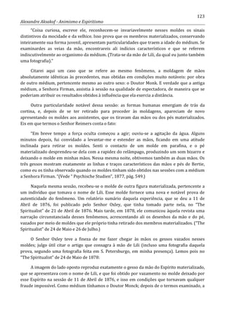 123
Alexandre Aksakof - Animismo e Espiritismo
“Coisa curiosa, escreve ele, reconhecem-se invariavelmente nesses moldes os sinais
distintivos da mocidade e da velhice. Isso prova que os membros materializados, conservando
inteiramente sua forma juvenil, apresentam particularidades que traem a idade do médium. Se
examinardes as veias da mão, encontrareis ali indícios característicos e que se referem
indiscutivelmente ao organismo da médium. (Trata-se da mão de Lili, da qual eu junto também
uma fotografia).”
Citarei aqui um caso que se refere ao mesmo fenômeno, a moldagem de mãos
absolutamente idênticas às precedentes, mas obtidas em condições muito notáveis: por obra
de outro médium, pertencente mesmo ao outro sexo: o Doutor Monk. E verdade que a antiga
médium, a Senhora Firman, assistia à sessão na qualidade de espectadora, de maneira que se
poderiam atribuir os resultados obtidos à influência que ela exercia a distância.
Outra particularidade notável dessa sessão: as formas humanas emergiam de trás da
cortina, e, depois de se ter retirado para proceder às moldagens, apareciam de novo
apresentando os moldes aos assistentes, que os tiravam das mãos ou dos pés materializados.
Eis em que termos o Senhor Reimers conta o fato:
“Em breve tempo a força oculta começou a agir; ouviu-se a agitação da água. Alguns
minutos depois, fui convidado a levantar-me e estender as mãos, ficando em uma atitude
inclinada para retirar os moldes. Senti o contacto de um molde em parafina, e o pé
materializado desprendeu-se dela com a rapidez do relâmpago, produzindo um som bizarro e
deixando o molde em minhas mãos. Nessa mesma noite, obtivemos também as duas mãos. Os
três gessos mostram exatamente as linhas e traços característicos das mãos e pés de Bertie,
como eu os tinha observado quando os moldes tinham sido obtidos nas sessões com a médium
a Senhora Firman. “(Vede “ Psychische Studien”, 1877, pág. 549.)
Naquela mesma sessão, recebeu-se o molde de outra figura materializada, pertencente a
um indivíduo que tomava o nome de Lili. Esse molde fornece uma nova e notável prova de
autenticidade do fenômeno. Um relatório sumário daquela experiência, que se deu a 11 de
Abril de 1876, foi publicado pelo Senhor Oxley, que tinha tomado parte nela, no “The
Spiritualist” de 21 de Abril de 1876. Mais tarde, em 1878, ele comunicou àquela revista uma
narração circunstanciada desses fenômenos, acrescentando ali os desenhos da mão e do pé,
vazados por meio de moldes que ele próprio tinha retirado dos membros materializados. (“The
Spiritualist” de 24 de Maio e 26 de Julho.)
O Senhor Oxley teve a fineza de me fazer chegar às mãos os gessos vazados nesses
moldes; julgo útil citar o artigo que consagra à mão de Lili (incluso uma fotografia daquela
prova, segundo uma fotografia feita em S. Petersburgo, em minha presença). Lemos pois no
“The Spiritualist” de 24 de Maio de 1878:
A imagem do lado oposto reproduz exatamente o gesso da mão do Espírito materializado,
que se apresentava com o nome de Lili, e que foi obtido por vazamento no molde deixado por
esse Espírito na sessão de 11 de Abril de 1876, e isso em condições que tornavam qualquer
fraude impossível. Como médium tínhamos o Doutor Monck; depois de o termos examinado, a
 