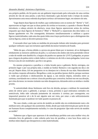 124
Alexandre Aksakof - Animismo e Espiritismo
seu próprio pedido, ele foi posto em um gabinete improvisado pela colocação de uma cortina
através do vão de uma janela; a sala ficou iluminada a gás durante todo o tempo da sessão.
Aproximamos uma mesa redonda da própria cortina e ali tomamos lugar, em número de sete.
“Logo depois duas figuras de mulher, que conhecíamos com os nomes de “ Bertie” e “Lili”,
apareceram na lugar em que as duas partes da cortina se tocavam, e, quando o Doutor Monck
introduziu a cabeça através da abertura, essas duas figuras apareceram acima da cortina,
enquanto que duas figuras de homem (“ Mike” e “Richard”) a separavam dos dois lados e se
faziam igualmente ver. Por conseguinte, divisamos simultaneamente o médium e quatro
figuras materializadas, cada uma das quais tinha seus traços particulares que a distinguiam das
outras figuras, como se dá entre pessoas vivas.
E escusado dizer que todas as medidas de precaução tinham sido tomadas para prevenir
qualquer embuste e que nos teríamos apercebido da menor tentativa de fraude.
“Além de que, a forma obtida e a prova em gesso falam por si mesmas: ali se distinguem
nitidamente as menores saliências da pele, e a curvatura dos dedos não teria permitido retirar
a mão do molde sem danificá-lo; a largura do punho era apenas de 1/4 X 2 polegadas, ao passo
que a largura da palma entre o dedo índice e o mínimo era de três e meia polegadas. Levei essa
forma à casa de um modelador, que fez o seu gesso.
Eu mesmo preparara a parafina e a tinha levado para o gabinete. Bertie entregou, em
primeiro lugar e por sua própria mão, o molde ao Senhor Reimers e em seguida me deu o de
seu pé. Depois disso, Lili me perguntou se eu desejava ter a forma de sua mão. Naturalmente
ela recebeu resposta afirmativa. Mergulhou a mão na parafina (posso dizê-lo, porque ouvimos
o ruído que produziu o deslocamento da água), e, um minuto depois, estendeu entre as
cortinas, convidando-me a retirar a luva de parafina que a envolvia. Inclinei-me em sua direção,
por cima da mesa: no mesmo instante sua mão desapareceu, deixando entre as minhas o molde
pronto.
“A autenticidade desse fenômeno está fora de dúvida, porque o médium foi examinado
antes de entrar para o gabinete, e porque a mesa, próximo à qual estávamos sentados em
semicírculo, tinha sido colocada justamente de encontro à cortina; por conseguinte, era
impossível penetrar ali e de lá sair alguém sem ser visto, por estar a sala suficientemente
iluminada para que se pudesse ver tudo quanto se passava ali.
“No caso citado, a mão que serviu de modelo ao molde não era evidentemente nem a do
médium nem a de qualquer dos assistentes. Então, desde que toda intervenção por parte de um
ser humano ficava completamente excluída, é o caso de perguntar: Que mão serviu de modelo
ao molde?
“Sabemos que a figura que apareceu é de semelhança perfeita com uma mulher viva; ela
estendeu fora do gabinete a mão coberta pela luva de parafina, e essa luva ficou entre as
minhas mãos depois que desapareceu a mão materializada.
 