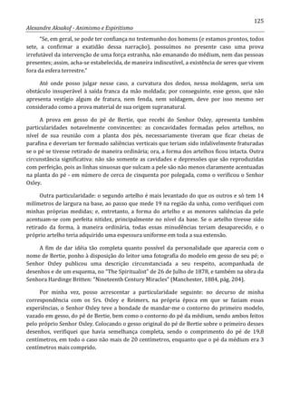 125
Alexandre Aksakof - Animismo e Espiritismo
“Se, em geral, se pode ter confiança no testemunho dos homens (e estamos prontos, todos
sete, a confirmar a exatidão dessa narração), possuímos no presente caso uma prova
irrefutável da intervenção de uma força estranha, não emanando do médium, nem das pessoas
presentes; assim, acha-se estabelecida, de maneira indiscutível, a existência de seres que vivem
fora da esfera terrestre.”
Até onde posso julgar nesse caso, a curvatura dos dedos, nessa moldagem, seria um
obstáculo insuperável à saída franca da mão moldada; por conseguinte, esse gesso, que não
apresenta vestígio algum de fratura, nem fenda, nem soldagem, deve por isso mesmo ser
considerado como a prova material de sua origem supranatural.
A prova em gesso do pé de Bertie, que recebi do Senhor Oxley, apresenta também
particularidades notavelmente convincentes: as concavidades formadas pelos artelhos, no
nível de sua reunião com a planta dos pés, necessariamente tiveram que ficar cheias de
parafina e deveriam ter formado saliências verticais que teriam sido infalivelmente fraturadas
se o pé se tivesse retirado de maneira ordinária; ora, a forma dos artelhos ficou intacta. Outra
circunstância significativa: não são somente as cavidades e depressões que são reproduzidas
com perfeição, pois as linhas sinuosas que sulcam a pele são não menos claramente acentuadas
na planta do pé - em número de cerca de cinquenta por polegada, como o verificou o Senhor
Oxley.
Outra particularidade: o segundo artelho é mais levantado do que os outros e só tem 14
milímetros de largura na base, ao passo que mede 19 na região da unha, como verifiquei com
minhas próprias medidas; e, entretanto, a forma do artelho e as menores saliências da pele
acentuam-se com perfeita nitidez, principalmente no nível da base. Se o artelho tivesse sido
retirado da forma, à maneira ordinária, todas essas minudências teriam desaparecido, e o
próprio artelho teria adquirido uma espessura uniforme em toda a sua extensão.
A fim de dar idéia tão completa quanto possível da personalidade que aparecia com o
nome de Bertie, ponho à disposição do leitor uma fotografia do modelo em gesso de seu pé; o
Senhor Oxley publicou uma descrição circunstanciada a seu respeito, acompanhada de
desenhos e de um esquema, no “The Spiritualist” de 26 de Julho de 1878, e também na obra da
Senhora Hardinge Britten: “Nineteenth Century Miracles” (Manchester, 1884, pág. 204).
Por minha vez, posso acrescentar a particularidade seguinte: no decurso de minha
correspondência com os Srs. Oxley e Reimers, na própria época em que se faziam essas
experiências, o Senhor Oxley teve a bondade de mandar-me o contorno do primeiro modelo,
vazado em gesso, do pé de Bertie, bem como o contorno do pé da médium, sendo ambos feitos
pelo próprio Senhor Oxley. Colocando o gesso original do pé de Bertie sobre o primeiro desses
desenhos, verifiquei que havia semelhança completa, sendo o comprimento do pé de 19,8
centímetros, em todo o caso não mais de 20 centímetros, enquanto que o pé da médium era 3
centímetros mais comprido.
 
