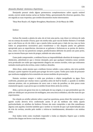 126
Alexandre Aksakof - Animismo e Espiritismo
Desejando possuir ainda alguns pormenores complementares sobre aquela notável
sessão, escrevi ainda muitas cartas ao Senhor Oxley, apresentando-lhe diversos quesitos. Dou
em seguida as suas respostas, que contêm documentos muito interessantes:
“Bury New Road n. 65, Higher Broughton, Manchester, 24 de Março de 1884.
Senhor:
Incluso lhe mando a planta da sala; ela só tem uma porta, cuja chave se retirava de cada
vez no começo da sessão e ficava, quer em minha mão, quer nas do Senhor Reimers. E verdade
que a sala ficava ao rés do chão e que a janela tinha sacada para o lado da rua, mas eu fazia
todos os preparativos necessários para transformar o vão daquela janela em gabinete
apropriado para as experiências; desciam-se as gelosias e fechavam-se as portas de dentro;
mas, como a luz da rua penetrava sempre, pendurávamos defronte da janela um pano preto,
que eu mesmo fixava por meio de pregos, subindo em uma escada.
Como pode compreender, a médium ficava na impossibilidade absoluta de transpor esses
obstáculos, admitindo-se que o tivesse desejado, pois que qualquer tentativa nesse sentido
teria produzido um ruído que seguramente chegaria aos nossos ouvidos, visto que estávamos
sentados muito perto da cortina, como o indica o desenho.
Além disso, ainda mesmo que a médium tivesse subido a uma cadeira, não teria podido
alcançar a parte superior da janela para pregar de novo o pano. Tenho pois razão de presumir
que nenhuma negligência fora cometida em nossas medidas de precauções.
Demais, ouvimos sempre o ruído que produzia o objeto mergulhado na água. Para
confronto, pesamos por muitas vezes a parafina antes de fazê-la fundir, e, quando os moldes
estavam prontos, nós os pesávamos de novo com o resto da parafina; os dois pesos eram
exatamente iguais; o que prova que os moldes foram feitos atrás da cortina.
Aliás, a prova em gesso traz em si a indicação de sua origem, e os que pretendem que ela
pôde ser obtida por um processo de moldagem, sem uma única soldadura, não têm mais do que
experimentar.
Em relação ao artelho saliente sobre o qual me questiona, posso dizer-lhe somente que o
agente oculto deveria tê-lo conformado assim. O pé da médium não tinha aquela
particularidade; os artelhos da Senhora Firman são mais compridos e não têm semelhança
alguma com aqueles. Convém também que o senhor se recorde de que o pé materializado saiu
de trás da cortina, envolto pelo molde e retirou-se imediatamente, deixando-o em minhas
mãos.
Esse dados terão como resultado responder a todas as objeções. Espero que a minha
missiva lhe chegue em breve e em bom estado.
 