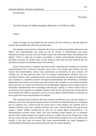 127
Alexandre Aksakof - Animismo e Espiritismo
Seu afeiçoado:
Wm. Oxley.
“Bury New Road n. 65, Higher Broughton, Manchester, 17 de Maio de 1886.
Senhor:
Acabo de chegar em casa depois de uma ausência de cinco semanas, o que lhe explicará
porque não respondi mais cedo à sua prezada carta.
Em resposta a seus quesitos, responder-lhe-ei que os moldes em parafina achavam-se nas
mãos e pés materializados, que saíam de trás da cortina. Vi distintamente uma parte
descoberta da mão ou do pé acima do molde, e posso dar testemunho disso. Os fantasmas me
diziam: “Tome”, e, logo que eu tocava na parafina, os órgãos materializados desapareciam,
deixando as formas em minhas mãos. A mão dirigia-se para mim até uma distância que me
permitisse alcançá-la, inclinando-me por cima da mesa.
O que é mais curioso, é o próprio tamanho da mão. A aparição que reconheci ser a mesma
invariavelmente “Lili”, variava de tamanho: umas vezes a sua estatura não excedia a de uma
menina bem desenvolvida; outras vezes apresentava as dimensões de uma senhora; até
acredito que ela não apareceu duas vezes de maneira absolutamente idêntica, mas eu a
reconhecia sempre e não a confundia nunca com as outras aparições. Eu sabia, por experiência,
que a estatura e a aparência exterior das figuras materializadas são submetidas a condições
dependentes das pessoas que fazem parte das sessões. Por exemplo, se uma pessoa estranha
estava presente, eu notava certa diferença nas manifestações. Algumas vezes as figuras não se
formavam completamente não se distinguia mais do que a cabeça e o busto; outras vezes se
mostravam de pé, segundo as condições. Quanto à mão de Lili, apresenta uma mescla bizarra
de juventude e de velhice, o que prova, a meu ver, que as figuras materializadas se utilizam, até
certo ponto, dos traços característicos do médium.
Mas a própria mão da médium não tem a mínima semelhança com a que lhe mando, e a
diferença entre elas é tão grande quanto possível. Sucedeu-me freqüentemente ver o Espírito
que eu conhecia com o nome de Lili em outras casas e entre amigos, mas somente com os
mesmos médiuns: quer com a Senhora Firman, quer com o Doutor Monck. Na casa de meu
amigo o Senhor Gaskell, sucedeu-me de uma vez ver aquela figura materializar-se e se
desmaterializar perante nossos olhos, com uma claridade muito intensa; ela se mantinha
durante todo o tempo suspensa no espaço, sem tocar no soalho uma só vez. Toquei com a mão
em seu corpo e em suas vestes. O médium era o Senhor Monck. Daquela vez, a sua estatura não
excedia a três pés, mais ou menos. Mas essas particularidades em nada impugnam a
autenticidade do fenômeno, que está provado para nós de maneira positiva.
 