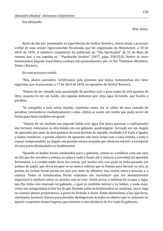 128
Alexandre Aksakof - Animismo e Espiritismo
Seu afeiçoado:
Wm. Oxley.
Antes de dar por terminadas as experiências do Senhor Reimers, citarei ainda o processo
verbal de uma sessão rigorosamente fiscalizada, que foi organizada em Manchester, a 18 de
Abril de 1876. O relatório competente foi publicado no “The Spiritualist” de 12 de Maio do
mesmo ano, e em seguida no “ Psychische Studien” (1877, págs. 550-553). Dentre as cinco
testemunhas daquela experiência conheço três pessoalmente; são: os Srs. Tiedeman-Marthèze,
Oxley e Reimers.
Eis esse processo verbal:
“Nós, abaixo assinados, certificamos pela presente que fomos testemunhas dos fatos
seguintes, que se passaram, a 17 de Abril de 1876, no aposento do Senhor Reimers.
“Depois de ter tomado uma quantidade de parafina com o peso exato de três quartos de
libra, pusemo-la em um balde; em seguida deitamos por cima água fervendo, que fundiu a
parafina.
“Se mergulha a mão nesse líquido, repetidas vezes, ela se cobre de uma camada de
parafina; retirando-se cuidadosamente a mão, obtém-se assim um molde que pode servir de
forma para fazer modelos em gesso.
“Depois de ter enchido um segundo balde com água fria (para apressar o resfriamento
das formas), colocamos os dois baldes em um gabinete quadrangular, formado em um ângulo
do aposento por meio de dois pedaços de urna fazenda de algodão, medindo 6 X 4 pés e ligados
a hastes metálicas: a parede exterior do aposento não fazia corpo com a casa vizinha, e todo o
espaço compreendido no ângulo em questão estava ocupado por diversos móveis: a existência
de uma porta dissimulada era inadmissível.
“Quando os baldes foram conduzidos para o gabinete, cobriu-se a médium com um saco
de filó que lhe envolvia a cabeça, as mãos e todo o busto até à cintura; a corrediça foi apertada
fortemente, e o cordão atado atrás das costas, por muitos nós, nos quais se tinha passado um
pedaço de papel, que devia escapar-se ao menor esforço que se fizesse para desatar os nós; as
pontas do cordão foram presas no saco por meio de alfinetes, nas costas, entre o pescoço e a
cintura. Todas as testemunhas foram unânimes em reconhecer que era absolutamente
impossível à médium soltar-se sozinha sem se trair. Assim presa, a médium foi ocupar o lugar
que lhe tinha sido marcado no gabinete, o qual só continha móveis e os baldes, e nada mais,
como nos asseguramos à viva luz do gás. Quando todas as testemunhas se reuniram, isto é, logo
no começo desses preparativos, a porta foi fechada à chave. Então diminuímos a luz, que ficou,
entretanto, bastante intensa para permitir distinguirem-se todos os objetos que se achavam no
quarto; ocupamos nossos lugares, que estavam a uma distância de 4 a 6 pés do gabinete.
 