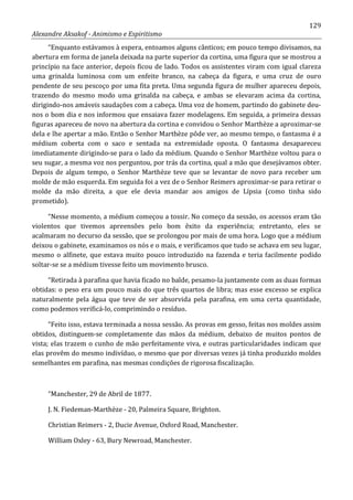 129
Alexandre Aksakof - Animismo e Espiritismo
“Enquanto estávamos à espera, entoamos alguns cânticos; em pouco tempo divisamos, na
abertura em forma de janela deixada na parte superior da cortina, uma figura que se mostrou a
princípio na face anterior, depois ficou de lado. Todos os assistentes viram com igual clareza
uma grinalda luminosa com um enfeite branco, na cabeça da figura, e uma cruz de ouro
pendente de seu pescoço por uma fita preta. Uma segunda figura de mulher apareceu depois,
trazendo do mesmo modo uma grinalda na cabeça, e ambas se elevaram acima da cortina,
dirigindo-nos amáveis saudações com a cabeça. Uma voz de homem, partindo do gabinete deu-
nos o bom dia e nos informou que ensaiava fazer modelagens. Em seguida, a primeira dessas
figuras apareceu de novo na abertura da cortina e convidou o Senhor Marthèze a aproximar-se
dela e lhe apertar a mão. Então o Senhor Marthèze pôde ver, ao mesmo tempo, o fantasma é a
médium coberta com o saco e sentada na extremidade oposta. O fantasma desapareceu
imediatamente dirigindo-se para o lado da médium. Quando o Senhor Marthèze voltou para o
seu sugar, a mesma voz nos perguntou, por trás da cortina, qual a mão que desejávamos obter.
Depois de algum tempo, o Senhor Marthèze teve que se levantar de novo para receber um
molde de mão esquerda. Em seguida foi a vez de o Senhor Reimers aproximar-se para retirar o
molde da mão direita, a que ele devia mandar aos amigos de Lípsia (como tinha sido
prometido).
“Nesse momento, a médium começou a tossir. No começo da sessão, os acessos eram tão
violentos que tivemos apreensões pelo bom êxito da experiência; entretanto, eles se
acalmaram no decurso da sessão, que se prolongou por mais de uma hora. Logo que a médium
deixou o gabinete, examinamos os nós e o mais, e verificamos que tudo se achava em seu lugar,
mesmo o alfinete, que estava muito pouco introduzido na fazenda e teria facilmente podido
soltar-se se a médium tivesse feito um movimento brusco.
“Retirada à parafina que havia ficado no balde, pesamo-la juntamente com as duas formas
obtidas: o peso era um pouco mais do que três quartos de libra; mas esse excesso se explica
naturalmente pela água que teve de ser absorvida pela parafina, em uma certa quantidade,
como podemos verificá-lo, comprimindo o resíduo.
“Feito isso, estava terminada a nossa sessão. As provas em gesso, feitas nos moldes assim
obtidos, distinguem-se completamente das mãos da médium, debaixo de muitos pontos de
vista; elas trazem o cunho de mão perfeitamente viva, e outras particularidades indicam que
elas provêm do mesmo indivíduo, o mesmo que por diversas vezes já tinha produzido moldes
semelhantes em parafina, nas mesmas condições de rigorosa fiscalização.
“Manchester, 29 de Abril de 1877.
J. N. Fiedeman-Marthèze - 20, Palmeira Square, Brighton.
Christian Reimers - 2, Ducie Avenue, Oxford Road, Manchester.
William Oxley - 63, Bury Newroad, Manchester.
 