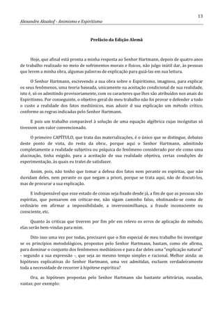 13
Alexandre Aksakof - Animismo e Espiritismo
Prefácio da Edição Alemã
Hoje, que afinal está pronta a minha resposta ao Senhor Hartmann, depois de quatro anos
de trabalho realizado no meio de sofrimentos morais e físicos, não julgo inútil dar, às pessoas
que lerem a minha obra, algumas palavras de explicação para guiá-las em sua leitura.
O Senhor Hartmann, escrevendo a sua obra sobre o Espiritismo, imaginou, para explicar
os seus fenômenos, uma teoria baseada, unicamente na aceitação condicional de sua realidade,
isto é, só os admitindo provisoriamente, com os caracteres que lhes são atribuídos nos anais do
Espiritismo. Por conseguinte, o objetivo geral do meu trabalho não foi provar e defender a todo
o custo a realidade dos fatos mediúnicos, mas aduzir d sua explicação um método crítico,
conforme as regras indicadas pelo Senhor Hartmann.
E pois um trabalho comparável à solução de uma equação algébrica cujas incógnitas só
tivessem um valor convencionado.
O primeiro CAPÍTULO, que trata das materializações, é o único que se distingue, debaixo
deste ponto de vista, do resto da obra:, porque aqui o Senhor Hartmann, admitindo
completamente a realidade subjetiva ou psíquica do fenômeno considerado por ele como uma
alucinação, tinha exigido, para a aceitação de sua realidade objetiva, certas condições de
experimentação, às quais eu tratei de satisfazer.
Assim, pois, não tenho que tomar a defesa dos fatos nem perante os espíritas, que não
duvidam deles, nem perante os que negam a priori, porque se trata aqui, não de discuti-los,
mas de procurar a sua explicação.
E indispensável que esse estado de coisas seja fixado desde já, a fim de que as pessoas não
espíritas, que pensarem em criticar-me, não sigam caminho falso, obstinando-se como de
ordinário em afirmar a impossibilidade, a inverossimilhança, a fraude inconsciente ou
consciente, etc.
Quanto às criticas que tiverem por fim pôr em relevo os erros de aplicação do método,
elas serão bem-vindas para mim.
Dito isso uma vez por todas, precisarei que o fim especial de meu trabalho foi investigar
se os princípios metodológicos, propostos pelo Senhor Hartmann, bastam, como ele afirma,
para dominar o conjunto dos fenômenos mediúnicos e para dar deles uma “explicação natural”
- segundo a sua expressão -, que seja ao mesmo tempo simples e racional. Melhor ainda: as
hipóteses explicativas do Senhor Hartmann, uma vez admitidas, excluem verdadeiramente
toda a necessidade de recorrer à hipótese espirítica?
Ora, as hipóteses propostas pelo Senhor Hartmann são bastante arbitrárias, ousadas,
vastas; por exemplo:
 