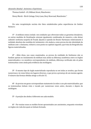 130
Alexandre Aksakof - Animismo e Espiritismo
Thomaz Gashell - 69, Oldham Street, Manchester.
Henry Marsh - Birch Cottage, Fairy Lane, Bury Newroad, Manchester.”
Eis uma recapitulação sucinta dos fatos estabelecidos pelas experiências do Senhor
Reimers:
1° - A médium estava isolada -em condições que ofereciam todas as garantias desejáveis;
as outras medidas de fiscalização estavam igualmente combinadas de maneira a não deixar
subsistir nenhuma suspeita de fraude. Quanto à opinião do Doutor Hartmann relativamente à
nulidade absoluta das medidas de isolamento e de atadura, como provas da não identidade da
médium com- o fantasma, voltarei a esse ponto no capítulo seguinte, que trata da fotografia das
figuras materializadas.
2° - Além disso, nos casos examinados, as provas da realidade do fenômeno não se
fundam apenas no insulamento da médium mas ainda na diferença anatômica entre os órgãos
materializados e os membros correspondentes da médium, diferença verificada não só pelas
testemunhas como ainda pela evidência das moldagens.
3° - O mesmo tipo de órgão materializado reproduziu-se em todas as sessões, que foram
numerosas e às vezes feitas em lugares diversos, o que prova a presença de um mesmo agente.
O número das formas obtidas atinge a cifra de 15.
4° - As provas em gesso correspondiam exatamente às mãos e aos pés materializados, que
as testemunhas tinham visto e tocado por numerosas vezes antes, durante e depois da
moldagem.
5° - A posição dos dedos é diferente em cada modelo.
6° - Por muitas vezes os moldes foram apresentados aos assistentes, enquanto revestiam
os órgãos em roda dos quais se tinham formado.
 