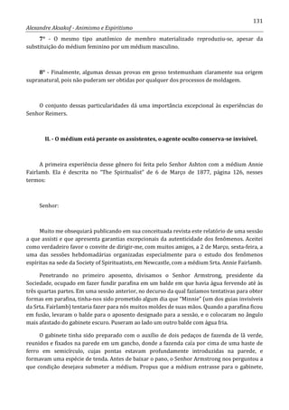 131
Alexandre Aksakof - Animismo e Espiritismo
7° - O mesmo tipo anatômico de membro materializado reproduziu-se, apesar da
substituição do médium feminino por um médium masculino.
8° - Finalmente, algumas dessas provas em gesso testemunham claramente sua origem
supranatural, pois não puderam ser obtidas por qualquer dos processos de moldagem.
O conjunto dessas particularidades dá uma importância excepcional às experiências do
Senhor Reimers.
II. - O médium está perante os assistentes, o agente oculto conserva-se invisível.
A primeira experiência desse gênero foi feita pelo Senhor Ashton com a médium Annie
Fairlamb. Ela é descrita no “The Spiritualist” de 6 de Março de 1877, página 126, nesses
termos:
Senhor:
Muito me obsequiará publicando em sua conceituada revista este relatório de uma sessão
a que assisti e que apresenta garantias excepcionais da autenticidade dos fenômenos. Aceitei
como verdadeiro favor o convite de dirigir-me, com muitos amigos, a 2 de Março, sexta-feira, a
uma das sessões hebdomadárias organizadas especialmente para o estudo dos fenômenos
espíritas na sede da Society of Spirituatists, em Newcastle, com a médium Srta. Annie Fairlamb.
Penetrando no primeiro aposento, divisamos o Senhor Armstrong, presidente da
Sociedade, ocupado em fazer fundir parafina em um balde em que havia água fervendo até às
três quartas partes. Em uma sessão anterior, no decurso da qual fazíamos tentativas para obter
formas em parafina, tinha-nos sido prometido algum dia que “Minnie” (um dos guias invisíveis
da Srta. Fairlamb) tentaria fazer para nós muitos moldes de suas mãos. Quando a parafina ficou
em fusão, levaram o balde para o aposento designado para a sessão, e o colocaram no ângulo
mais afastado do gabinete escuro. Puseram ao lado um outro balde com água fria.
O gabinete tinha sido preparado com o auxílio de dois pedaços de fazenda de lã verde,
reunidos e fixados na parede em um gancho, donde a fazenda caía por cima de uma haste de
ferro em semicírculo, cujas pontas estavam profundamente introduzidas na parede, e
formavam uma espécie de tenda. Antes de baixar o pano, o Senhor Armstrong nos perguntou a
que condição desejava submeter a médium. Propus que a médium entrasse para o gabinete,
 
