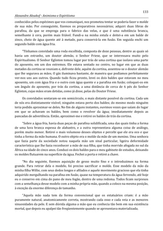133
Alexandre Aksakof - Animismo e Espiritismo
conhecidos pelos espécimes que vos comuniquei, nos prometeu tentar se poderia fazer o molde
de sua mão. Por conseguinte, fizemos os preparativos necessários; adquiri duas libras de
parafina, da que se emprega para o fabrico das velas, e que é uma substância branca,
semelhante à cera, porém mais friável. Fundi-a na minha estufa e deitei-a em um balde de
zinco, cheio de água quente até à metade, para conservá-la em fusão. Em seguida enchi um
segundo balde com água fria.
“Tínhamos convidado uma roda escolhida, composta de doze pessoas, dentre as quais só
havia um estranho, um doutor alemão, o Senhor Friese, que se interessava muito pelo
Espiritualismo. O Senhor Eglinton tomou lugar por trás de uma cortina que isolava uma parte
do aposento, em um dos extremos. Ele estava sentado no centro, no lugar em que as duas
metades da cortina se reuniam e, defronte dele, aquém da cortina, assentou-se o doutor alemão
que lhe segurava as mãos. O gás iluminava bastante, de maneira que podíamos perfeitamente
ver-nos uns aos outros. Quando tudo ficou pronto, levei os dois baldes que estavam no meu
aposento, um com água fria e o outro com água quente e a parafina em fusão; coloquei-os em
um ângulo do aposento, por trás da cortina, a uma distância de cerca de 6 pés do Senhor
Eglinton, cujas mãos eram detidas, como já disse, pelas do Doutor Friese.
Os convidados sentaram-se em semicírculo, o mais distante possível da cortina. Cada um
de nós era distintamente visível; ninguém estava perto dos baldes; do mesmo modo ninguém
teria podido aproximar-se deles. No fim de alguns instantes, ouvimos vozes que saíam do lugar
em que se achavam os baldes, bem como o revolver da água; imediatamente depois as
pancadas de advertência. Então, aproximei-me e retirei os baldes de trás da cortina.
“Sobre a água fria, havia duas peças de parafina solidificada, uma das quais tinha a forma
de uma luva branca espessa de alabastro, e a outra representava alguma coisa de análogo,
porém muito menor. Retirei o mais volumoso desses objetos e percebi que ele era oco e que
tinha a forma da mão humana. O outro objeto era o molde da mão de um menino. Uma senhora
que fazia parte da sociedade notou naquela mão um sinal particular, ligeira deformidade
característica que lhe fazia reconhecer a mão de sua filha, que tinha morrido afogada no sul da
África na idade de cinco anos. Conduzi os dois baldes para o meu gabinete de estudos, deixando
os moldes flutuarem na superfície da água. Fechei a porta e retirei a chave.
“No dia seguinte, fizemos aquisição de gesso muito fino e o introduzimos na forma
grande. Para retirar dela o modelo, foi preciso sacrificar o molde. Esse modelo da mão da
minha filha Willie, com seus dedos longos e afilados e aquele movimento gracioso que ela tinha
adquirido mergulhando na parafina em fusão, quase na temperatura da água fervendo, até hoje
eu o conservo em cima do pano de meu fogão, dentro de uma redoma. Todos ficam surpresos
com a semelhança desse modelo com a minha própria mão, quando a coloco na mesma posição,
à exceção da enorme diferença de tamanho.
“Aquela mão nada tem da forma convencional que os estatuários criam: é a mão
puramente natural, anatomicamente correta, mostrando cada osso e cada veia e as menores
sinuosidades da pele. E sem dúvida alguma a mão que eu conhecia tão bem em sua existência
mortal, que depois eu apalpei tão freqüentemente quando se apresentava materializada.
 