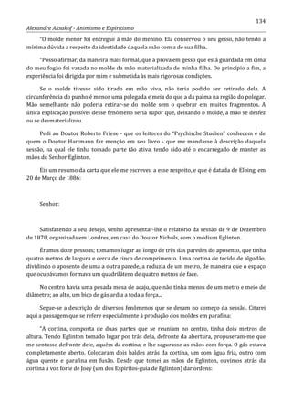 134
Alexandre Aksakof - Animismo e Espiritismo
“O molde menor foi entregue à mãe do menino. Ela conservou o seu gesso, não tendo a
mínima dúvida a respeito da identidade daquela mão com a de sua filha.
“Posso afirmar, da maneira mais formal, que a prova em gesso que está guardada em cima
do meu fogão foi vazada no molde da mão materializada de minha filha. De princípio a fim, a
experiência foi dirigida por mim e submetida às mais rigorosas condições.
Se o molde tivesse sido tirado em mão viva, não teria podido ser retirado dela. A
circunferência do punho é menor uma polegada e meia do que a da palma na região do polegar.
Mão semelhante não poderia retirar-se do molde sem o quebrar em muitos fragmentos. A
única explicação possível desse fenômeno seria supor que, deixando o molde, a mão se desfez
ou se desmaterializou.
Pedi ao Doutor Roberto Friese - que os leitores do “Psychische Studien” conhecem e de
quem o Doutor Hartmann faz menção em seu livro - que me mandasse à descrição daquela
sessão, na qual ele tinha tomado parte tão ativa, tendo sido até o encarregado de manter as
mãos do Senhor Eglinton.
Eis um resumo da carta que ele me escreveu a esse respeito, e que é datada de Elbing, em
20 de Março de 1886:
Senhor:
Satisfazendo a seu desejo, venho apresentar-lhe o relatório da sessão de 9 de Dezembro
de 1878, organizada em Londres, em casa do Doutor Nichols, com o médium Eglinton.
Éramos doze pessoas; tomamos lugar ao longo de três das paredes do aposento, que tinha
quatro metros de largura e cerca de cinco de comprimento. Uma cortina de tecido de algodão,
dividindo o aposento de uma a outra parede, a reduzia de um metro, de maneira que o espaço
que ocupávamos formava um quadrilátero de quatro metros de face.
No centro havia uma pesada mesa de acaju, que não tinha menos de um metro e meio de
diâmetro; ao alto, um bico de gás ardia a toda a força...
Segue-se a descrição de diversos fenômenos que se deram no começo da sessão. Citarei
aqui a passagem que se refere especialmente à produção dos moldes em parafina:
“A cortina, composta de duas partes que se reuniam no centro, tinha dois metros de
altura. Tendo Eglinton tomado lugar por trás dela, defronte da abertura, propuseram-me que
me sentasse defronte dele, aquém da cortina, e lhe segurasse as mãos com força. O gás estava
completamente aberto. Colocaram dois baldes atrás da cortina, um com água fria, outro com
água quente e parafina em fusão. Desde que tomei as mãos de Eglinton, ouvimos atrás da
cortina a voz forte de Joey (um dos Espíritos-guia de Eglinton) dar ordens:
 