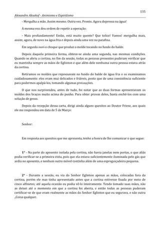135
Alexandre Aksakof - Animismo e Espiritismo
- Mergulha a mão. Assim mesmo. Outra vez. Pronto. Agora depressa na água!
A mesma voz deu ordem de repetir a operação:
- Mais profundamente! Então, está muito quente? Que tolice! Vamos! mergulha mais,
assim; agora, de novo na água fria e depois ainda uma vez na parafina.
Em seguida ouvi o choque que produz o molde tocando no fundo do balde.
Depois daquela primeira forma, obteve-se ainda uma segunda, nas mesmas condições.
Quando se abriu a cortina, no fim da sessão, todas as pessoas presentes puderam verificar que
eu mantinha sempre as mãos de Eglinton e que além dele nenhuma outra pessoa estava atrás
da cortina.
Retiramos os moldes que repousavam no fundo do balde de água fria e os examinamos
cuidadosamente: eles eram mui delicados e friáveis, posto que de uma consistência suficiente
para podermos apalpá-los, tomando algumas precauções.
O que nos surpreendeu, antes de tudo, foi notar que as duas formas apresentavam os
moldes dos braços muito acima do punho. Para obter provas deles, basta enchê-los com uma
solução de gesso.
Depois da recepção dessa carta, dirigi ainda alguns quesitos ao Doutor Friese, aos quais
ele me respondeu em data de 5 de Março:
Senhor:
Em resposta aos quesitos que me apresenta, tenho a honra de lhe comunicar o que segue:
1° - Na parte do aposento isolada pela cortina, não havia janelas nem portas, o que aliás
podia verificar-se a primeira vista, pois que ela estava suficientemente iluminada pelo gás que
ardia no aposento, e nenhum outro móvel continha além de uma espreguiçadeira pequena.
2° - Durante a sessão, eu via do Senhor Eglinton apenas as mãos, colocadas fora da
cortina, porém ele mas tinha apresentado antes que a cortina estivesse fixada por meio de
cinco alfinetes; até aquela ocasião eu podia vê-lo inteiramente. Tendo tomado suas mãos, não
as deixei até o momento em que a cortina foi aberta, e então todas as pessoas puderam
certificar-se de que eram realmente as mãos do Senhor Eglinton que eu segurava, e não outra
„Coisa qualquer.
 