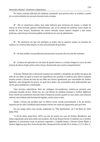 136
Alexandre Aksakof - Animismo e Espiritismo
Eu estava sentado defronte do médium, mantendo suas pernas entre as minhas, e podia
ver as extremidades de seus pés durante todo o tempo.
3° - Ele se conservava calmo, mas nada indicava que estivesse em transe; o estado de
transe se teria tornado patente infalivelmente, não só na atitude do médium como ainda na
tensão de seus braços; finalmente ele estava sentado numa cadeira simples e não numa
poltrona, cujos braços tivessem podido sustentá-lo em caso de abatimento.
4° - No momento em que me entregou as mãos, não se apoiava sequer no encosto da
cadeira; se o tivesse feito depois, eu não teria deixado de perceber.
5° - Os dois moldes em parafina ficaram prontos no prazo de cerca de dez minutos.
6° - A altura do aposento era de mais de quatro metros; a cortina chegava à cerca de dois
metros de altura. O gás ardia a toda a força, iluminando um e outro compartimento.
O Doutor Nichols teve a fineza de mandar-me também a fotografia do molde em gesso da
mão de sua filha, da qual se tratou na experiência em questão. A senhora que obteve naquela
mesma sessão a forma da mão de seu filho me enviou igualmente, por intermédio do Senhor
Eglinton, uma fotografia da prova, na qual dois dedos são assinalados pela deformidade que
serviu para estabelecer a identidade.
Uma terceira experiência, feita em análogas circunstâncias, realizou-se perante uma
comissão reunida ad hoc. Desta vez, só o pé direito do médium (sempre o Senhor Eglinton)
ficou visível aos assistentes durante todo o tempo da sessão; quanto às suas mãos, não estavam
visíveis, mas tinham sido fortemente ligadas, assim como os pés.
Sendo a forma em parafina que se obteve nessa sessão precisamente a do pé direito,
importa em ter sido o médium inteiramente visível, em razão do argumento pars pro teto.
Eis um artigo sobre essa sessão, publicado no “The Spiritualist”, de 5 de Maio de 1876
(pág. 202):
“A 28 de Abril, sexta-feira, 1876, era dia de sessão em casa do Senhor Blackburn, que
tinha organizado uma série delas em Londres, 38, Great Russel Street. O médium era o Senhor
Eglinton; os assistentes eram as pessoas seguintes: o Capitão James, o Doutor Cárter Blake, o
Senhor Algernon Joy, Mrs. Fritz-Gerald, Mrs. Desmond Fritz Gerald, M. A. Vacher, F. C. S., Mrs. C.,
 