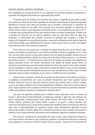 137
Alexandre Aksakof - Animismo e Espiritismo
Srta. Kislingbury St. George Stock, M. A. e eu, signatário do presente relatório, funcionando na
qualidade de delegado da comissão de organização das sessões.
“O Espirito-guia do médium, Jói, anunciou que ia fazer a experiência para obter moldes
em parafina por meio de imersões repetidas do membro materializado no liquido preparado.
Mandaram-se buscar duas libras de parafina, que foi fundida e derramada na superfície da
água quente contida em um balde. Essa operação fora executada segundo as indicações do
Senhor Vacher. Sendo o peso específico da parafina de 87°, e sua temperatura de fusão 110° F.,
a camada assim preparada devia ficar por bastante tempo no estado de liquefação. O balde com
a parafina foi colocado de um lado do gabinete, perto de uma bacia cheia de água fria,
destinada ao resfriamento das camadas sucessivas de parafina que compõem o molde. O
médium foi instalado em uma poltrona de junco e amarrado solidamente pelo Senhor Algernon
e pelo Doutor Blake, que solicitamente lhe ataram as mãos uma na outra, e os pés e em seguida
os prenderam, bem como o pescoço, à poltrona.
“Farei observar que desde que o médium foi ligado puxaram por seu pé direito tanto
quanto o permitiam os obstáculos, e que, tendo-se afastado a cortina, conseguiu-se ter á vista,
até o fim da sessão, esse pé, ou antes, para explicar-me com rigorosa exatidão, a botina com que
ele estava indubitavelmente calçado no começo da. experiência. Muitas pessoas - e eu fazemos
parte desse número - se contentaram em observá-lo de tempos em tempos, não julgando que
aquela exposição tivesse um caráter intencional, mas, depois da sessão, quatro dentre os
assistentes me declararam que não tinham deixado de vista o pé exposto. Farei ainda salientar
essa circunstância: o médium calçava meias de lã e botinas de elástico e que, em tais condições,
não lhe teria sido possível descalçá-las dos pés sem que percebêssemos. Além disso, em dado
momento, notou-se ligeira trepidação no pé, como se o médium tivesse convulsões.
“Apenas tinha começado a sessão, Jói nos pediu que abríssemos as duas janelas existentes
no gabinete, provavelmente por causa da elevada temperatura que havia naquele espaço
fechado. Depois de cerca de quarenta minutos, ouvimos por muitas vezes o choque da água,
como se um objeto qualquer tivesse sido mergulhado nos baldes e, decorrida uma hora, Jói nos
disse: “Agora podem entrar; acabamos de lhes dar uma prova de natureza particular: fizemos o
melhor que pudemos. Vejamos se conseguimos satisfazer-lhes'.”
“Ao entrar no gabinete, verifiquei que o médium estava amarrado, como no começo da
sessão, e divisei duas formas flutuando no balde que continha a água fria; elas estavam um
pouco machucadas. Evidentemente esses moldes tinham sido feitos sobre o pé direito. O
Senhor Vacher, auxiliado pelo Doutor Blake, encheu-as de gesso e obteve modelos que
indicavam claramente que as duas formas tinham sido moldadas sobre um mesmo pé. Deve-se
notar que as particularidades da superfície cutânea estão distintamente gravadas na face
inferior dos moldes. O Doutor Blake tem a intenção de comparar esses modelos com os pés do
médium, com os quais poderiam apresentar certa semelhança, segundo as hipóteses adotadas.
“Para libertar o médium, tive necessidade de cortar os laços, não conseguindo desfazer os
nós. Posso afirmar, sob palavra, que a posição do médium e o estado dos laços que o retinham
eram exatamente os mesmos no fim da sessão, como no começo. - Desmond, G. Fritz Gerald, M.
 