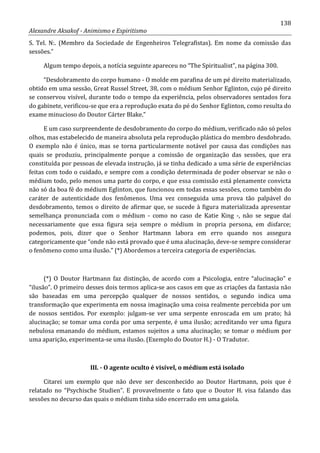 138
Alexandre Aksakof - Animismo e Espiritismo
S. Tel. N:. (Membro da Sociedade de Engenheiros Telegrafistas). Em nome da comissão das
sessões.”
Algum tempo depois, a notícia seguinte apareceu no “The Spiritualist”, na página 300.
“Desdobramento do corpo humano - O molde em parafina de um pé direito materializado,
obtido em uma sessão, Great Russel Street, 38, com o médium Senhor Eglinton, cujo pé direito
se conservou visível, durante todo o tempo da experiência, pelos observadores sentados fora
do gabinete, verificou-se que era a reprodução exata do pé do Senhor Eglinton, como resulta do
exame minucioso do Doutor Cárter Blake.”
E um caso surpreendente de desdobramento do corpo do médium, verificado não só pelos
olhos, mas estabelecido de maneira absoluta pela reprodução plástica do membro desdobrado.
O exemplo não é único, mas se torna particularmente notável por causa das condições nas
quais se produziu, principalmente porque a comissão de organização das sessões, que era
constituída por pessoas de elevada instrução, já se tinha dedicado a uma série de experiências
feitas com todo o cuidado, e sempre com a condição determinada de poder observar se não o
médium todo, pelo menos uma parte do corpo, e que essa comissão está plenamente convicta
não só da boa fé do médium Eglinton, que funcionou em todas essas sessões, como também do
caráter de autenticidade dos fenômenos. Uma vez conseguida uma prova tão palpável do
desdobramento, temos o direito de afirmar que, se sucede à figura materializada apresentar
semelhança pronunciada com o médium - como no caso de Katie King -, não se segue daí
necessariamente que essa figura seja sempre o médium in propria persona, em disfarce;
podemos, pois, dizer que o Senhor Hartmann labora em erro quando nos assegura
categoricamente que “onde não está provado que é uma alucinação, deve-se sempre considerar
o fenômeno como uma ilusão.” (*) Abordemos a terceira categoria de experiências.
(*) O Doutor Hartmann faz distinção, de acordo com a Psicologia, entre “alucinação” e
“ilusão”. O primeiro desses dois termos aplica-se aos casos em que as criações da fantasia não
são baseadas em uma percepção qualquer de nossos sentidos, o segundo indica uma
transformação que experimenta em nossa imaginação uma coisa realmente percebida por um
de nossos sentidos. Por exemplo: julgam-se ver uma serpente enroscada em um prato; há
alucinação; se tomar uma corda por uma serpente, é uma ilusão; acreditando ver uma figura
nebulosa emanando do médium, estamos sujeitos a uma alucinação; se tomar o médium por
uma aparição, experimenta-se uma ilusão. (Exemplo do Doutor H.) - O Tradutor.
III. - O agente oculto é visível, o médium está isolado
Citarei um exemplo que não deve ser desconhecido ao Doutor Hartmann, pois que é
relatado no “Psychische Studien”. E provavelmente o fato que o Doutor H. visa falando das
sessões no decurso das quais o médium tinha sido encerrado em uma gaiola.
 