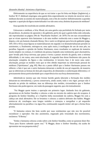 139
Alexandre Aksakof - Animismo e Espiritismo
Efetivamente na experiência de que se vai tratar e que foi feita em Belper (Inglaterra), o
Senhor W. P. Adshead empregou uma gaiola feita especialmente no intuito de encerrar nela o
médium durante as sessões de materialização, com o fim de resolver definitivamente a questão
seguinte: a aparição da figura materializada é ou não uma coisa, distinta da pessoa do médium?
Essa questão foi resolvida em sentido afirmativo.
Colocaram o médium, a Srta. Wood, em uma gaiola cuja portinhola foi fechada por meio
de parafusos. As plantas do aposento e do gabinete, perto do qual a gaiola tinha sido colocada,
são reproduzidas na página 296 do “Psychische Studien”, de 1878. Foi em tais circunstâncias
que se viram aparecer dois fantasmas: o de uma mulher conhecida com o nome de Meggie e,
depois, o de um homem chamado Benny. Um e outro se dirigiram para fora do gabinete (págs.
349, 354 e 451); essas figuras se materializaram em seguida e se desmaterializaram perante os
assistentes, e, finalmente, entregou-se, uma após outra, à moldagem de um de seus pés, na
parafina. Segundo a opinião do Senhor Hartmann, esses resultados se explicam de maneira
muito simples: no começo, é o médium em pessoa, trajando uma vestimenta, quer alucinatória,
quer levada pela força nervosa, que passa e torna a passar através da gaiola, sem a mínima
dificuldade; é, em suma, uma semi-alucinação. A segunda fase desse fenômeno não passa da
alucinação completa da figura e das vestimentas. A terceira fase é de novo uma semi-
alucinação, porque os moldes reais que se têm obtido importam na intervenção pessoal do
médium (“Spiritismus”, pág. 89). Mas eis o ponto difícil que o Senhor Hartmann passou em
silêncio: o fato é que um e outro fantasma deixaram o molde de seu pé esquerdo, de maneira
que se obtiveram as formas de dois pés esquerdos, de dimensões e conformação diferentes; e é
precisamente dessa particularidade que a experiência tira sua força demonstrativa.
Admitindo-se mesmo que não tivesse havido gaiola (durante a formação dos moldes
deixaram-na entreaberta), a prova conservaria, ainda assim, todo o seu vigor, porque não é
baseada na prisão do médium, mas na diferença dos moldes, circunstância que o Senhor
Hartmann não podia ignorar, em razão da passagem seguinte, que cito textualmente:
“Foi Meggie quem tentou a operação em primeiro lugar. Andando fora do gabinete,
aproximou-se do Senhor Smedley e colocou a mão no encosto da cadeira que ele ocupava. A
pergunta do Senhor Smedley, se o Espírito tinha necessidade da cadeira, Meggie fez com a
cabeça um sinal afirmativo. Ele se levantou e colocou a cadeira defronte dos baldes. Meggie
sentou-se ali, conchegou seus longos vestidos e começou a mergulhar o pé esquerdo
alternadamente na parafina e na água fria, continuando naquele mister até que a forma ficou
pronta.
“O fantasma estava tão bem oculto por suas vestimentas que não nos foi possível
reconhecer o operador. Um dos assistentes, enganado pela vivacidade dos movimentos,
exclamou: “E Benny.”
“Então o fantasma colocou a mão sobre a do Senhor Smedley, como se quisesse dizer-lhe:
“Toca para ficares sabendo quem sou.” “E Meggie, disse o Senhor Smedley, ela acaba de
apresentar-me sua pequena mão.)”
 