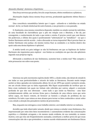 14
Alexandre Aksakof - Animismo e Espiritismo
Uma força nervosa que produz, fora do corpo humano, efeitos mediúnicos e plásticos;
Alucinações duplas dessa mesma força nervosa, produzindo igualmente efeitos físicos e
plásticos;
Uma consciência sonambúlica latente que é capaz - achando-se o indivíduo no estado
normal - de ler, no fundo intelectual de outro homem, o seu presente e o seu passado;
E, finalmente, essa mesma consciência dispondo, também no estado normal do indivíduo,
de uma faculdade de clarividência que o põe em relação com o Absoluto, e lhe dá, por
conseguinte, o conhecimento de tudo o que existe e existiu. E preciso convir que com fatores
tão poderosos, o último dos quais é positivamente “sobrenatural” ou “metafísico” - no que o
Senhor Hartmann está de acordo -, toda a discussão se torna impossível. Mas é preciso fazer ao
Senhor Hartmann esta justiça: ele mesmo tentou fixar as condições e os limites dentro dos
quais cada uma destas hipóteses é aplicável.
A minha tarefa era pois indagar se não há fenômenos em que as hipóteses do Senhor
Hartmann são impotentes para explicar - nos limites ou condições em que elas são aplicáveis
segundo suas próprias regras.
Afirmando a existência de tais fenômenos, sustentei bem a minha tese? Não compete a
mim pronunciar-me sobre esse ponto.
*
Interesso-me pelo movimento espírita desde 1855, e, desde então, não deixei de estudá-lo
em todas as suas particularidades e através de todas as literaturas. Durante muito tempo
aceitei os fatos apoiados em testemunho alheio; foi só em 1870 que assisti à primeira sessão,
em um círculo intimo que eu tinha organizado. Não fiquei surpreendido de verificar que os
fatos eram realmente tais quais me tinham sido referidos por outros; adquiri a convicção
profunda de que eles nos ofereciam - como tudo o que existe na Natureza - uma base
verdadeiramente sólida, um terreno firme para a fundação de uma ciência nova que seria
talvez capaz, em futuro remoto, de fornecer ao homem a solução do problema da sua
existência. Fiz tudo o que estava ao meu alcance para tornar os fatos conhecidos e atrair sobre
o seu estudo a atenção dos pensadores isentos de preconceitos.
Mas, enquanto me entregava a esse trabalho exterior, um trabalho interior se realizava.
Acredito que todo observador sensato, desde que começa a estudar esses fenômenos, fica
impressionado por estes dois fatos incontestáveis: o automatismo evidente das comunicações
espirítica e a falsidade arrogante, e do mesmo modo evidente, do seu conteúdo; os nomes
ilustres, com que elas são freqüentemente assinadas, constituem a melhor prova de que essas
comunicações não são o que pretendem; o mesmo sucede relativamente aos fenômenos físicos
 