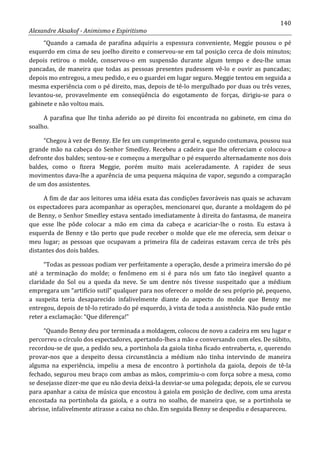 140
Alexandre Aksakof - Animismo e Espiritismo
“Quando a camada de parafina adquiriu a espessura conveniente, Meggie pousou o pé
esquerdo em cima de seu joelho direito e conservou-se em tal posição cerca de dois minutos;
depois retirou o molde, conservou-o em suspensão durante algum tempo e deu-lhe umas
pancadas, de maneira que todas as pessoas presentes pudessem vê-lo e ouvir as pancadas;
depois mo entregou, a meu pedido, e eu o guardei em lugar seguro. Meggie tentou em seguida a
mesma experiência com o pé direito, mas, depois de tê-lo mergulhado por duas ou três vezes,
levantou-se, provavelmente em conseqüência do esgotamento de forças, dirigiu-se para o
gabinete e não voltou mais.
A parafina que lhe tinha aderido ao pé direito foi encontrada no gabinete, em cima do
soalho.
“Chegou à vez de Benny. Ele fez um cumprimento geral e, segundo costumava, pousou sua
grande mão na cabeça do Senhor Smedley. Recebeu a cadeira que lhe ofereciam e colocou-a
defronte dos baldes; sentou-se e começou a mergulhar o pé esquerdo alternadamente nos dois
baldes, como o fizera Meggie, porém muito mais aceleradamente. A rapidez de seus
movimentos dava-lhe a aparência de uma pequena máquina de vapor, segundo a comparação
de um dos assistentes.
A fim de dar aos leitores uma idéia exata das condições favoráveis nas quais se achavam
os espectadores para acompanhar as operações, mencionarei que, durante a moldagem do pé
de Benny, o Senhor Smedley estava sentado imediatamente à direita do fantasma, de maneira
que esse lhe pôde colocar a mão em cima da cabeça e acariciar-lhe o rosto. Eu estava à
esquerda de Benny e tão perto que pude receber o molde que ele me oferecia, sem deixar o
meu lugar; as pessoas que ocupavam a primeira fila de cadeiras estavam cerca de três pés
distantes dos dois baldes.
“Todas as pessoas podiam ver perfeitamente a operação, desde a primeira imersão do pé
até a terminação do molde; o fenômeno em si é para nós um fato tão inegável quanto a
claridade do Sol ou a queda da neve. Se um dentre nós tivesse suspeitado que a médium
empregara um “artifício sutil” qualquer para nos oferecer o molde de seu próprio pé, pequeno,
a suspeita teria desaparecido infalivelmente diante do aspecto do molde que Benny me
entregou, depois de tê-lo retirado do pé esquerdo, à vista de toda a assistência. Não pude então
reter a exclamação: “Que diferença!”
“Quando Benny deu por terminada a moldagem, colocou de novo a cadeira em seu lugar e
percorreu o círculo dos espectadores, apertando-lhes a mão e conversando com eles. De súbito,
recordou-se de que, a pedido seu, a portinhola da gaiola tinha ficado entreaberta, e, querendo
provar-nos que a despeito dessa circunstância a médium não tinha intervindo de maneira
alguma na experiência, impeliu a mesa de encontro à portinhola da gaiola, depois de tê-la
fechado, segurou meu braço com ambas as mãos, comprimiu-o com força sobre a mesa, como
se desejasse dizer-me que eu não devia deixá-la desviar-se uma polegada; depois, ele se curvou
para apanhar a caixa de música que encostou à gaiola em posição de declive, com uma aresta
encostada na portinhola da gaiola, e a outra no soalho, de maneira que, se a portinhola se
abrisse, infalivelmente atirasse a caixa no chão. Em seguida Benny se despediu e desapareceu.
 