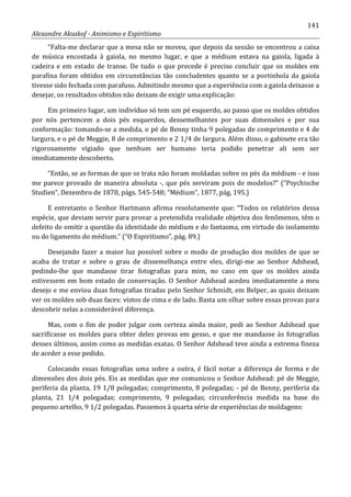 141
Alexandre Aksakof - Animismo e Espiritismo
“Falta-me declarar que a mesa não se moveu, que depois da sessão se encontrou a caixa
de música encostada à gaiola, no mesmo lugar, e que a médium estava na gaiola, ligada à
cadeira e em estado de transe. De tudo o que precede é preciso concluir que os moldes em
parafina foram obtidos em circunstâncias tão concludentes quanto se a portinhola da gaiola
tivesse sido fechada com parafuso. Admitindo mesmo que a experiência com a gaiola deixasse a
desejar, os resultados obtidos não deixam de exigir uma explicação:
Em primeiro lugar, um indivíduo só tem um pé esquerdo, ao passo que os moldes obtidos
por nós pertencem a dois pés esquerdos, dessemelhantes por suas dimensões e por sua
conformação: tomando-se a medida, o pé de Benny tinha 9 polegadas de comprimento e 4 de
largura, e o pé de Meggie, 8 de comprimento e 2 1/4 de largura. Além disso, o gabinete era tão
rigorosamente vigiado que nenhum ser humano teria podido penetrar ali sem ser
imediatamente descoberto.
“Então, se as formas de que se trata não foram moldadas sobre os pés da médium - e isso
me parece provado de maneira absoluta -, que pés serviram pois de modelos?” (“Psychische
Studien”, Dezembro de 1878, págs. 545-548; “Médium”, 1877, pág. 195.)
E entretanto o Senhor Hartmann afirma resolutamente que: “Todos os relatórios dessa
espécie, que deviam servir para provar a pretendida realidade objetiva dos fenômenos, têm o
defeito de omitir a questão da identidade do médium e do fantasma, em virtude do isolamento
ou do ligamento do médium.” (“O Espiritismo”, pág. 89.)
Desejando fazer a maior luz possível sobre o modo de produção dos moldes de que se
acaba de tratar e sobre o grau de dissemelhança entre eles, dirigi-me ao Senhor Adshead,
pedindo-lhe que mandasse tirar fotografias para mim, no caso em que os moldes ainda
estivessem em bom estado de conservação. O Senhor Adshead acedeu imediatamente a meu
desejo e me enviou duas fotografias tiradas pelo Senhor Schmidt, em Belper, as quais deixam
ver os moldes sob duas faces: vistos de cima e de lado. Basta um olhar sobre essas provas para
descobrir nelas a considerável diferença.
Mas, com o fim de poder julgar com certeza ainda maior, pedi ao Senhor Adshead que
sacrificasse os moldes para obter deles provas em gesso, e que me mandasse às fotografias
desses últimos, assim como as medidas exatas. O Senhor Adshead teve ainda a extrema fineza
de aceder a esse pedido.
Colocando essas fotografias uma sobre a outra, é fácil notar a diferença de forma e de
dimensões dos dois pés. Eis as medidas que me comunicou o Senhor Adshead: pé de Meggie,
periferia da planta, 19 1/8 polegadas; comprimento, 8 polegadas; - pé de Benny, periferia da
planta, 21 1/4 polegadas; comprimento, 9 polegadas; circunferência medida na base do
pequeno artelho, 9 1/2 polegadas. Passemos à quarta série de experiências de moldagens:
 