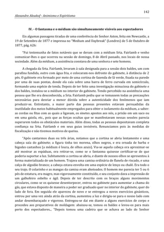 142
Alexandre Aksakof - Animismo e Espiritismo
IV. - O fantasma e o médium são simultaneamente visíveis aos espectadores
Eis algumas passagens tiradas de uma conferência do Senhor Aston, feita em Newcastle, a
19 de Setembro de 1877 e impressa no “Medium and Daybreak” (Londres) de 5 de Outubro de
1877, pág. 626:
“Fui testemunha de fatos notáveis que se deram com a médium Srta. Fairlamb e venho
comunicar-lhes o que ocorreu na sessão de domingo, 8 de Abril passado, nos locais de nossa
sociedade. Além da médium, a assistência constava de uma senhora e sete homens.
A chegada da Srta. Fairlamb, levaram à sala designada para a sessão dois baldes, um com
parafina fundida, outro com água fria, e colocaram-nos defronte do gabinete, à distância de 2
pés. O gabinete era formado por meio de uma cortina de fazenda de lã verde, fixada na parede
por uma de suas pontas, donde ela caía sobre uma barra de ferro curvada em semicírculo,
formando uma espécie de tenda. Depois de ter feito uma investigação minuciosa do gabinete e
dos baldes, instalou-se a médium no interior do gabinete. Tendo percebido na assistência uma
pessoa que lhe era desconhecida, a Srta. Fairlamb pediu que se tomassem todas as precauções
necessárias para desviar a menor dúvida sobre a autenticidade dos fenômenos que iam
produzir-se. Entretanto, a maior parte das pessoas presentes estavam persuadidas da
inutilidade dos meios habitualmente empregados para obter o isolamento da médium, a saber:
as cordas ou fitas com as quais a ligavam, os sinetes apostos aos nós, a prisão em um saco ou
em uma gaiola, etc., pois que as forças ocultas que se manifestavam nessas sessões parecia
superarem todos os obstáculos materiais. Além disso, todas as pessoas depositavam completa
confiança na Srta. Fairlamb e em seus guias invisíveis. Renunciamos pois às medidas de
fiscalização e não tivemos motivos de queixa.
“Após cantarmos duas ou três árias, notamos que a cortina se abria lentamente e uma
cabeça saía do gabinete; a figura tinha tez morena, olhos negros, e era ornada de barba e
bigodes castanhos (a médium é loura, de olhos azuis). Via-se aquela cabeça ora aproximar-se
até mostrar as espáduas, ora retirar-se, como se o fantasma quisesse certificar-se de que
poderia suportar a luz. Subitamente a cortina se abriu, e diante de nossos olhos se apresentou à
forma materializada de um homem. Trajava uma camisa ordinária de flanela de riscado, e uma
calça de algodão branco; a cabeça estava envolta em uma espécie de lenço ou chalé. Era todo o
seu trajo. O colarinho e as mangas da camisa eram abotoados. O homem me parecia ter 5 ou 6
pés de estatura, era magro, mas vigorosamente constituído, e seu conjunto dava a impressão de
um galhofeiro esbelto e ágil. Depois de ter descrito com os braços alguns movimentos
circulares, como se os quisesse desentorpecer, entrou no gabinete para aumentar a chama do
gás, que estava disposto de maneira a poder ser graduado quer no interior do gabinete, quer do
lado de fora. Em seguida ele apareceu de novo e se entregou a novos exercícios ginásticos,
entrou por uma vez ainda atrás da cortina, aumentou a luz e dirigiu-se para o nosso lado com
andar desembaraçado e vigoroso. Entregou-se dai em diante a alguns exercícios de corpo e
procedeu aos preparativos de moldagem: abaixou-se, tomou os baldes e levou-os para mais
perto dos espectadores... “Depois tomou uma cadeira que se achava ao lado do Senhor
 