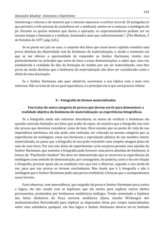 143
Alexandre Aksakof - Animismo e Espiritismo
Armstrong e colocou-a de maneira que o encosto separasse a cortina cerca de 20 polegadas (o
que permitiu a três pessoas da assistência ver a médium); sentou-se e começou a moldagem do
pé. Durante os quinze minutos que durou a operação, os experimentadores podiam ver ao
mesmo tempo o fantasma e a médium, iluminados mais que suficientemente.”, (The Medium, 5
de Outubro de 1877, pág. 626.)
Se eu posso ser juiz no caso, o conjunto dos fatos que reuni nesse capítulo constitui uma
prova absoluta da objetividade real do fenômeno da materialização, e, desde o momento em
que se me oferece a oportunidade de responder ao Senhor Hartmann, insisto mui
particularmente no princípio que serve de base a essas demonstrações, a saber que, uma vez
estabelecida à realidade do fato da formação de moldes por um ser materializado, esse fato
prova de modo absoluto que o fenômeno de materialização não deve ser considerado como o
efeito de uma alucinação.
Se o Senhor Hartmann não quer admiti-lo, ouviremos a sua réplica com o mais vivo
interesse. Não se trata de tal ou qual experiência, é o princípio em si que será preciso refutar.
E – Fotografia de formas materializadas
Vou tratar de outra categoria de provas que devem servir para demonstrar a
realidade objetiva do fenômeno de materialização: as experiências fotográficas.
Se a fotografia ainda não estivesse descoberta, os meios de verificar o fenômeno em
questão estariam limitados aos fatos que acabo de expor, de maneira que a fotografia nos vem
dar provas que devemos considerar como de luxo. Direi mesmo que no ponto de vista de sua
importância intrínseca, ela não pode, sem restrição, ser colocada na mesma categoria que as
experiências de moldagem: essas nos fornecem a reprodução plástica de um membro inteiro
materializado, ao passo que a fotografia só nos pode transmitir uma simples imagem plana de
uma de suas faces. Por isso não deixo de experimentar certa surpresa perante essa opinião do
Senhor Hartmann, que somente a fotografia pode fornecer uma prova absoluta do fenômeno. A
leitura do “Psychische Studiew” lhe deve ter demonstrado que se recorrera às experiências de
moldagem como método de demonstração; por conseguinte, ele poderia, como o fez em relação
à fotografia, precisar quais são as condições sine qua non a observar, segundo o seu modo de
ver, para que tais provas se tornem concludentes. Mas desde que é à fotografia e não à
moldagem que o Senhor Hartmann pede uma prova irrefutável, é forçoso que o acompanhemos
nesse terreno.
Farei observar, com antecedência, que exigindo tal prova o Senhor Hartmann peca contra
a lógica; ela não condiz com as hipóteses que ele emitiu para explicar outros efeitos
permanentes, produzidos por fenômenos mediúnicos análogos. Tendo sustentado a hipótese
dos feitos dinâmicos da força nervosa mediúnica (dyna, mische Wirkungen der
mediumistischen Nervenkraft) para explicar as impressões feitas por corpos materializados
sobre uma substância qualquer, em boa lógica o Senhor Hartmann deveria ter-se limitado
 