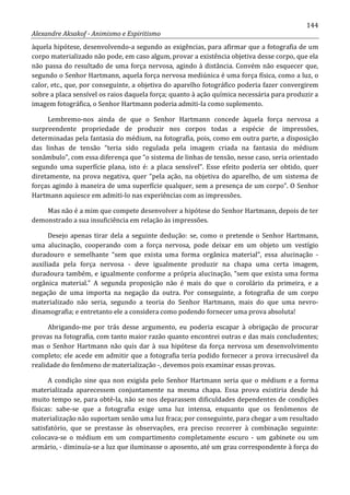 144
Alexandre Aksakof - Animismo e Espiritismo
àquela hipótese, desenvolvendo-a segundo as exigências, para afirmar que a fotografia de um
corpo materializado não pode, em caso algum, provar a existência objetiva desse corpo, que ela
não passa do resultado de uma força nervosa, agindo à distância. Convém não esquecer que,
segundo o Senhor Hartmann, aquela força nervosa mediúnica é uma força física, como a luz, o
calor, etc., que, por conseguinte, a objetiva do aparelho fotográfico poderia fazer convergirem
sobre a placa sensível os raios daquela força; quanto à ação química necessária para produzir a
imagem fotográfica, o Senhor Hartmann poderia admiti-Ia como suplemento.
Lembremo-nos ainda de que o Senhor Hartmann concede àquela força nervosa a
surpreendente propriedade de produzir nos corpos todas a espécie de impressões,
determinadas pela fantasia do médium, na fotografia, pois, como em outra parte, a disposição
das linhas de tensão “teria sido regulada pela imagem criada na fantasia do médium
sonâmbulo”, com essa diferença que “o sistema de linhas de tensão, nesse caso, seria orientado
segundo uma superfície plana, isto é: a placa sensível”. Esse efeito poderia ser obtido, quer
diretamente, na prova negativa, quer “pela ação, na objetiva do aparelho, de um sistema de
forças agindo à maneira de uma superfície qualquer, sem a presença de um corpo”. O Senhor
Hartmann aquiesce em admiti-lo nas experiências com as impressões.
Mas não é a mim que compete desenvolver a hipótese do Senhor Hartmann, depois de ter
demonstrado a sua insuficiência em relação às impressões.
Desejo apenas tirar dela a seguinte dedução: se, como o pretende o Senhor Hartmann,
uma alucinação, cooperando com a força nervosa, pode deixar em um objeto um vestígio
duradouro e semelhante “sem que exista uma forma orgânica material”, essa alucinação -
auxiliada pela força nervosa - deve igualmente produzir na chapa uma certa imagem,
duradoura também, e igualmente conforme a própria alucinação, “sem que exista uma forma
orgânica material.” A segunda proposição não é mais do que o corolário da primeira, e a
negação de uma importa na negação da outra. Por conseguinte, a fotografia de um corpo
materializado não seria, segundo a teoria do Senhor Hartmann, mais do que uma nevro-
dinamografia; e entretanto ele a considera como podendo fornecer uma prova absoluta!
Abrigando-me por trás desse argumento, eu poderia escapar à obrigação de procurar
provas na fotografia, com tanto maior razão quanto encontrei outras e das mais concludentes;
mas o Senhor Hartmann não quis dar à sua hipótese da força nervosa um desenvolvimento
completo; ele acede em admitir que a fotografia teria podido fornecer a prova irrecusável da
realidade do fenômeno de materialização -, devemos pois examinar essas provas.
A condição sine qua non exigida pelo Senhor Hartmann seria que o médium e a forma
materializada aparecessem conjuntamente na mesma chapa. Essa prova existiria desde há
muito tempo se, para obtê-la, não se nos deparassem dificuldades dependentes de condições
físicas: sabe-se que a fotografia exige uma luz intensa, enquanto que os fenômenos de
materialização não suportam senão uma luz fraca; por conseguinte, para chegar a um resultado
satisfatório, que se prestasse às observações, era preciso recorrer à combinação seguinte:
colocava-se o médium em um compartimento completamente escuro - um gabinete ou um
armário, - diminuía-se a luz que iluminasse o aposento, até um grau correspondente à força do
 