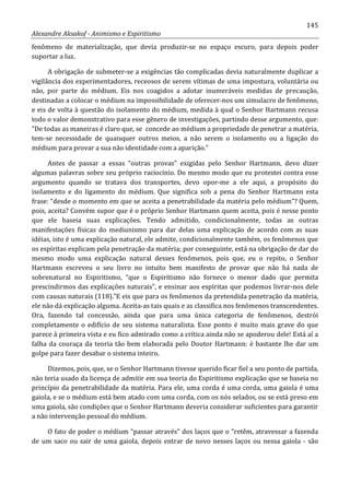 145
Alexandre Aksakof - Animismo e Espiritismo
fenômeno de materialização, que devia produzir-se no espaço escuro, para depois poder
suportar a luz.
A obrigação de submeter-se a exigências tão complicadas devia naturalmente duplicar a
vigilância dos experimentadores, receosos de serem vítimas de uma impostura, voluntária ou
não, por parte do médium. Eis nos coagidos a adotar inumeráveis medidas de precaução,
destinadas a colocar o médium na impossibilidade de oferecer-nos um simulacro de fenômeno,
e eis de volta à questão do isolamento do médium, medida à qual o Senhor Hartmann recusa
todo o valor demonstrativo para esse gênero de investigações, partindo desse argumento, que:
“De todas as maneiras é claro que, se concede ao médium a propriedade de penetrar a matéria,
tem-se necessidade de quaisquer outros meios, a não serem o isolamento ou a ligação do
médium para provar a sua não identidade com a aparição.”
Antes de passar a essas “outras provas” exigidas pelo Senhor Hartmann, devo dizer
algumas palavras sobre seu próprio raciocínio. Do mesmo modo que eu protestei contra esse
argumento quando se tratava dos transportes, devo opor-me a ele aqui, a propósito do
isolamento e do ligamento do médium. Que significa sob a pena do Senhor Hartmann esta
frase: “desde o momento em que se aceita a penetrabilidade da matéria pelo médium”? Quem,
pois, aceita? Convém supor que é o próprio Senhor Hartmann quem aceita, pois é nesse ponto
que ele baseia suas explicações. Tendo admitido, condicionalmente, todas as outras
manifestações físicas do mediunismo para dar delas uma explicação de acordo com as suas
idéias, isto é uma explicação natural, ele admite, condicionalmente também, os fenômenos que
os espíritas explicam pela penetração da matéria; por conseguinte, está na obrigação de dar do
mesmo modo uma explicação natural desses fenômenos, pois que, eu o repito, o Senhor
Hartmann escreveu o seu livro no intuito bem manifesto de provar que não há nada de
sobrenatural no Espiritismo, “que o Espiritismo não fornece o menor dado que permita
prescindirmos das explicações naturais”, e ensinar aos espíritas que podemos livrar-nos dele
com causas naturais (118).”E eis que para os fenômenos da pretendida penetração da matéria,
ele não dá explicação alguma. Aceita-as tais quais e as classifica nos fenômenos transcendentes.
Ora, fazendo tal concessão, ainda que para uma única categoria de fenômenos, destrói
completamente o edifício de seu sistema naturalista. Esse ponto é muito mais grave do que
parece à primeira vista e eu fico admirado como a crítica ainda não se apoderou dele! Está aí a
falha da couraça da teoria tão bem elaborada pelo Doutor Hartmann: é bastante lhe dar um
golpe para fazer desabar o sistema inteiro.
Dizemos, pois, que, se o Senhor Hartmann tivesse querido ficar fiel a seu ponto de partida,
não teria usado da licença de admitir em sua teoria do Espiritismo explicação que se baseia no
princípio da penetrabilidade da matéria. Para ele, uma corda é uma corda, uma gaiola é uma
gaiola, e se o médium está bem atado com uma corda, com os nós selados, ou se está preso em
uma gaiola, são condições que o Senhor Hartmann deveria considerar suficientes para garantir
a não intervenção pessoal do médium.
O fato de poder o médium “passar através” dos laços que o “retêm, atravessar a fazenda
de um saco ou sair de uma gaiola, depois entrar de novo nesses laços ou nessa gaiola - são
 